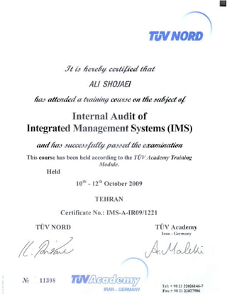 TuYNDRD 

.7t id lieltedv celtti/ied tliat
ALI SHOJAEI 

fUM aItettdeda /ItaUtinfI aJ.IPtde {l/t tIte dtd/fect 4
Internal Audit of 

Integrated Management Systems (IMS) 

This course has been held according to the TUVAcadefny Training
Module.
Held 

10th 

- 12th October 2009
TEHRAN
Certificate No.: IMS-A-IR09/1221
TUVNORD TiN Academy
Iran - Germany
J~ 11308 ~ mdJ@fiJi)5J
 Tel: + 98 21 22026146-7
IR -GERMANY Fax:+ 98 21 22027586
 
