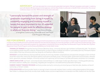 “	I personally learned the power and strength of
grassroots organizing from doing it myself, by
constantly engaging and involving myself in
issues that were important to me. It’s essential
for people to gain tools for effective strategy
in whatever they are doing,” says Qiana Mickie,
a longtime community advocate and Just Food
CSA Program Manager.
ADVOCACY Just Food advocates for a more just and sustainable food system. We lead campaigns, participate in coalitions,
work with elected officials and government agencies, and train New Yorkers to advocate on behalf of their communities. Our annual
conference draws more than 700 food and social justice advocates.
FEE-FOR-SERVICE Just Food offers training and technical assistance on a fee-for-service basis to a broad range of organizations seeking to
increase access to healthy food and to build the leadership and educational capacity of community members. In 2014, Just Food provided trainings, urban
agriculture workshops, and cooking demonstrations for organizations including the Fortune Society, New York Restoration Project, the New York City Parks
Department GreenThumb Program, and the Brownsville MultiService Family Health Center.
TRAINING OF TRAINERS Through the Training of Trainers Workshop Series, community educators gain facilitation and leadership skills.  This dynamic
course explores popular education methods, emphasizing the concepts of learner-centered and hands-on, participatory learning. Participants explore
various styles of learning, and practice planning, designing, and leading an effective workshop.
ADVOCACY Just Food’s Advocacy Training builds the capacity of community members  to lead advocacy and grassroots campaigns on farm and food
issues that impact their community. Participants explore social justice and equity issues in the food system, government and food policy, advocacy
basics, grassroots campaign strategies, community outreach and organizing, and techniques to facilitate participatory workshops and campaigns.
URBAN AGRICULTURE Just Food’s  community educators lead workshops on a wide range of urban agriculture topics, including garden planning
and season extension, healthy soils, composting, integrated pest management, and traditional food preservation techniques.
FARMERS’ MARKET TRAINING PROGRAM Just Food provides training for community and school groups to help them plan, develop, and launch
community-run farmers’ markets.
FOOD EDUCATION Just Food provides hands-on trainings to teach community members how to conduct cooking demonstrations that engage
New Yorkers in a dialogue about food; provide simple, healthy recipes; and encourage families to incorporate more fresh, healthy food into their diets.
 