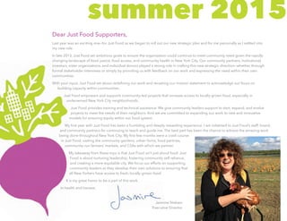 summer 2015
Dear Just Food Supporters,
Last year was an exciting one—for Just Food as we began to roll out our new strategic plan and for me personally as I settled into
my new role.
In late 2013, Just Food set ambitious goals to ensure the organization could continue to meet community need given the rapidly
changing landscape of food justice, food access, and community health in New York City. Our community partners, institutional
investors, sister organizations, and individual donors played a strong role in crafting this new strategic direction—whether through
formal stakeholder interviews or simply by providing us with feedback on our work and expressing the need within their own
communities.
With your input, Just Food set about redefining our work and recasting our mission statement to acknowledge our focus on
building capacity within communities.
Just Food empowers and supports community-led projects that increase access to locally grown food, especially in
underserved New York City neighborhoods.
Just Food provides training and technical assistance. We give community leaders support to start, expand, and evolve
projects to meet the needs of their neighbors. And we are committed to expanding our work to new and innovative
models for ensuring equity within our food system.
My first year with Just Food has been a humbling and deeply rewarding experience. I am indebted to Just Food’s staff, board,
and community partners for continuing to teach and guide me. The best part has been the chance to witness the amazing work
being done throughout New York City. My first few months were a crash course
in Just Food, visiting the community gardens, urban farms, food pantries,
community-run farmers’ markets, and CSAs with which we partner.
My takeaway from these trips is that Just Food isn’t just about food. Just
Food is about nurturing leadership, fostering community self-reliance,
and creating a more equitable city. We focus our efforts on supporting
community leaders as they develop their own solutions to ensuring that
all New Yorkers have access to fresh, locally-grown food.
It is my great honor to be a part of this work.
In health and harvest,
Jasmine Nielsen
Executive Director
 