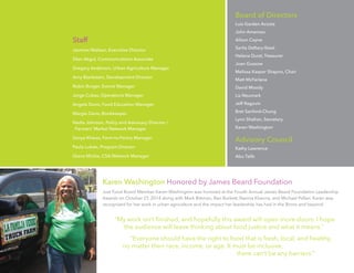 5
Staff
Jasmine Nielsen, Executive Director
Silan Akgul, Communications Associate
Gregory Anderson, Urban Agriculture Manager
Amy Blankstein, Development Director
Robin Burger, Events Manager
Jorge Cubas, Operations Manager
Angela Davis, Food Education Manager
Margie Davis, Bookkeeper
Nadia Johnson, Policy and Advocacy Director /
Farmers’ Market Network Manager
Sonya Kharas, Farm-to-Pantry Manager
Paula Lukats, Program Director
Qiana Mickie, CSA Network Manager
Karen Washington Honored by James Beard Foundation
Just Food Board Member Karen Washington was honored at the Fourth Annual James Beard Foundation Leadership
Awards on October 27, 2014 along with Mark Bittman, Ben Burkett, Navina Khanna, and Michael Pollan. Karen was
recognized for her work in urban agriculture and the impact her leadership has had in the Bronx and beyond.
“My work isn’t finished, and hopefully this award will open more doors. I hope
the audience will leave thinking about food justice and what it means.”
“Everyone should have the right to food that is fresh, local, and healthy,
no matter their race, income, or age. It must be inclusive,
there can’t be any barriers.”
Board of Directors
Luis Garden Acosta
John Ameroso
Alison Cayne
Sarita Daftary-Steel
Helena Durst, Treasurer
Joan Gussow
Melissa Kasper Shapiro, Chair
Matt McFarlane
David Moody
Liz Neumark
Jeff Ragovin
Bret Sanford-Chung
Lynn Shafran, Secretary
Karen Washington
Advisory Council
Kathy Lawrence
Abu Talib
 