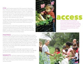 CSA Just Food pioneered the CSA movement in New York
City.  CSA gives city residents direct access to high quality, fresh
produce grown locally by purchasing a “share” of vegetables
from a regional farmer. CSA members pay for an entire season
of produce upfront. This early bulk payment enables farmers to
plan for the season, purchase new seed, make equipment repairs,
and pay for other expenses early in the year.
In 1995, the city had just one CSA. Today Just Food’s network of
100-plus CSAs provides fresh fruits and vegetables to more than
45,000 New Yorkers of all income levels, while ensuring that
local farms thrive.
Just Food works to make CSA accessible through Just Share, an
initiative that lowers the price of CSA membership by matching
payments made with Supplemental Nutrition Assistance Program
(SNAP)  benefits (a.k.a. food stamps). In 2014, Just Food subsidized
CSA shares for 200 low-income New Yorkers.
PANTRIES Just Food’s Farm-to-Food Pantry Program connects
local farms with emergency food providers in order to bring fresh, local
produce to food pantries and soup kitchens throughout the city. The
program is funded by the New York State Department of Health’s Hunger
Prevention and Nutrition Assistance Program (HPNAP) and is managed in
partnership with the United Way of New York City. Each season, Just Food
organizes farm trips that allow pantry clients and staff to connect with
their farmer, learn about where their vegetables come from, and enjoy
a day in the countryside.
In 2014, Just Food partnered with eight regional farmers and 49
emergency food programs in all five boroughs to deliver over 280,000
pounds of fresh vegetables to the city’s most vulnerable residents.
MARKETS Just Food’s network of 27 community-led farmers’
markets serve as community hubs and in 2014 provided 108,000 New
Yorkers with access to fresh food grown by urban and regional farmers.
Over 70% of purchases at these markets are made using public
nutrition benefits.
accessJust Food works hand-in-hand with
community leaders to bring fresh, local
food to their neighborhoods by providing
training and resources to help them launch
community projects like farmers’ markets
and community supported agriculture
(CSA) groups.
 