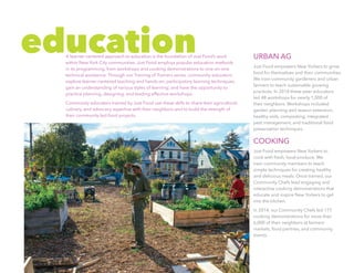URBAN AG
Just Food empowers New Yorkers to grow
food for themselves and their communities.
We train community gardeners and urban
farmers to teach sustainable growing
practices. In 2014 these peer educators
led 48 workshops for nearly 1,000 of
their neighbors. Workshops included
garden planning and season extension,
healthy soils, composting, integrated
pest management, and traditional food
preservation techniques.
COOKING
Just Food empowers New Yorkers to
cook with fresh, local produce. We
train community members to teach
simple techniques for creating healthy
and delicious meals. Once trained, our
Community Chefs lead engaging and
interactive cooking demonstrations that
educate and inspire New Yorkers to get
into the kitchen.
In 2014, our Community Chefs led 177
cooking demonstrations for more than
6,000 of their neighbors at farmers’
markets, food pantries, and community
events.
educationA learner-centered approach to education is the foundation of Just Food’s work
within New York City communities. Just Food employs popular education methods
in its programming, from workshops and cooking demonstrations to one-on-one
technical assistance. Through our Training of Trainers series, community educators
explore learner-centered teaching and hands-on, participatory learning techniques;
gain an understanding of various styles of learning; and have the opportunity to
practice planning, designing, and leading effective workshops.
Community educators trained by Just Food use these skills to share their agricultural,
culinary, and advocacy expertise with their neighbors and to build the strength of
their community-led food projects.
 