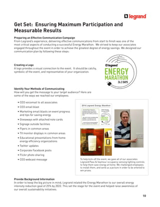 10
Get Set: Ensuring Maximum Participation and
Measurable Results
Preparing an Effective Communication Campaign
From Legrand’s experience, delivering effective communications from start to ﬁnish was one of the
most critical aspects of conducting a successful Energy Marathon. We strived to keep our associates
engaged throughout the event in order to achieve the greatest degree of energy savings. We designed our
communication plan by following these steps:
Creating a Logo
A logo provides a visual connection to the event. It should be catchy,
symbolic of the event, and representative of your organization.
Identify Your Methods of Communicating
How will you get the message to your target audience? Here are
some of the ways we reached our employees:
• CEO voicemail to all associates
• CEO email blast
• Marketing email blasts on event progress
and tips for saving energy
• Giveaways with attached note cards
• Signage outside facilities
• Flyers in common areas
• TV monitor displays in common areas
• Educational presentations from home
energy efﬁciency organizations
• Twitter updates
• Corporate Facebook posts
• Flickr photo sharing
• CEO webcast message To help kick-off the event, we gave all of our associates
Legrand Pass & Seymour occupancy sensing lighting controls
to help them save energy at home. We challenged employees
to install them, and send us a picture in order to be entered to
win prizes.
Provide Background Information
In order to keep the big picture in mind, Legrand related the Energy Marathon to our overall energy
intensity reduction goal of 25% by 2022. This set the stage for the event and helped raise awareness of
our overall sustainability initiatives.
 