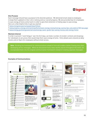 11
Give Purpose
Each message should have a purpose to the desired audience. We delivered emails daily to employees
to keep them updated on their site’s ranking and our overall progress. We also provided tips for employees
to save energy at home and at work in order to give them direction in ﬁnding ways to save energy.
Here are a few helpful links to get you started:
• www.energystar.gov/campaign/waysToSave
• www.progress-energy.com/carolinas/home/save-energy-money/energy-saving-tips-calculators/100-tips.page
• www.energy.gov/energysaver/articles/energy-saver-guide-tips-saving-money-and-energy-home
Maintain Interest
In order to prevent “event fatigue” over the 26.2 days, we held a number of smaller contests and drawings
for individuals to win prizes that would help them save energy at home. Entry details were shared via daily
emails and on ﬂyers for employees without email access.
Note: Building the framework for communications ahead of time will enable a better ﬂowing story than
developing ad hoc messages. While we discovered many news-worthy stories throughout the event, we
incorporated them into the original communication framework instead of creating separate messages.
Examples of Communications:
 