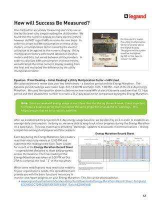 12
Equation: (Final Reading – Initial Reading) x Utility Multiplication Factor = kWh Used
We collected electric meter data over two timeframes – a baseline period and the Energy Marathon. The
baseline period readings were taken Sept. 3rd, 12:00 PM and Sept. 16th, 1:00 PM – half of the 26.2-day Energy
Marathon. We used the equation above to determine how many kWh of electricity were used over that 13.1 day
period and then doubled the number to create a 26.2-day baseline for comparison during the Energy Marathon.
One method for accurately measuring electricity use at
the facility level is by simply reading the utility meter. We
found that the numeric display on many electric meters
however did NOT report kWh on a one-for-one basis. In
order to convert to kWh consumption on these utility
meters, a multiplication factor issued by the electric
utility had to be applied to the numeric display. Utility
multiplication factors were found labeled on electric
meters and bills, but varied between utility providers. In
order to calculate kWh consumption on these meters,
we subtracted the initial numeric display reading from
the ﬁnal and multiplied the difference by the utility
multiplication factor.
How will Success Be Measured?
After we established the projected 26.2-day energy usage baseline, we divided it by 26.2 in order to establish an
average daily consumption. In doing so, we were able to keep track of our progress during the Energy Marathon
on a daily basis. This was essential to providing “standings“ updates to associates in communications – driving
competition amongst employees and Site Leaders.
Each day during the Energy Marathon, Site Leaders
read their electricity meters at 12:00 PM and
submitted the reading to the Core Team Leader
for record in the Energy Marathon Record Sheet
– a spreadsheet designed to show daily progress
versus the baseline. The ﬁnal reading of the
Energy Marathon was taken at 2:00 PM on Oct.
27th to comprise the ﬁnal “.2” of the marathon.
While some modiﬁcations may need to be made to
ﬁt your organization’s needs, this spreadsheet will
provide you with the basic functions necessary to
monitor and report progress on your Energy Marathon. This ﬁle can be downloaded at:
• www.legrand.us/mediaitem/Sustainability/ToolsDownloads/Energy-Marathon-Record-Sheet-Template/
ECE4805CC7D94D25B180F30FF60B4110.xls%E2%80%8B
Note: Since our weekend energy usage is much less than that during the work week, it was important
to choose a baseline period that maintained the same proportion of weekend vs. weekdays. This
helped ensure that we set a realistic baseline.
Energy Marathon Record Sheet
On this electric meter,
the utility multiplication
factor is located above
the digital display.
The digits on the screen
must be multiplied
by 200 in this case to
convert to kWh.
 