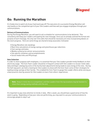 13
Go: Running the Marathon
It’s ﬁnally time to watch all of your hard work pay off! The execution of a successful Energy Marathon will
rely heavily on the competitive spirit of your Site Leaders and how well you engage employees through your
communications.
Delivery of Communications
During the Energy Marathon, you will want to set a schedule for communications to be delivered. This
consistency will keep your readers anticipating the next message. Since you’ve already outlined the format and
purpose of each message, the only real-time edits that should be necessary are ones incorporating details on
the event progress. Here are some things we shared to keep associates motivated:
• Energy Marathon site standings
• Real-time calculations of energy savings and greenhouse gas reductions
• Cost savings estimates
• Weekly contest prize winner announcements
• Site speciﬁc initiatives and accomplishments
• Social media links and PR pickups
Data Collection
In order to share progress with employees, it is essential that your Site Leaders provide timely feedback on their
electricity usage. The Core Team Leader should be in frequent contact with Site Leaders to recover meter data
daily and begin cataloguing some of the facility level adjustments being made to save energy at the sites. During
the half-way point, we held a meeting for Site Leaders to share with the Core Team some of their strategies for
leading energy savings at their facility. This enabled the Core Team to gauge Site Leader efforts while serving as
a best practice sharing session for Site Leaders to learn from others’ experiences.
It’s important to pay close attention to trends in data. After a week, you should have a good sense of how the
event is going. Depending on how your sites are performing, you may want to use your communications to
encourage people to step it up!
Note: Keep in mind, this is a competition, and Site Leaders from the top locations may be hesitant to
share their energy saving methods until the end.
 
