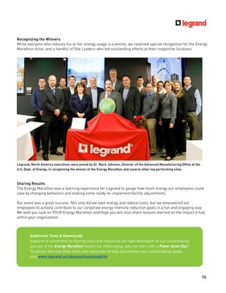 15
Recognizing the Winners
While everyone who reduces his or her energy usage is a winner, we reserved special recognition for the Energy
Marathon victor, and a handful of Site Leaders who led outstanding efforts at their respective locations.
Legrand, North America executives were joined by Dr. Mark Johnson, Director of the Advanced Manufacturing Ofﬁce at the
U.S. Dept. of Energy, in recognizing the winner of the Energy Marathon and several other top performing sites.
Sharing Results
The Energy Marathon was a learning experience for Legrand to gauge how much energy our employees could
save by changing behaviors and making some ready-to-implement facility adjustments.
Our event was a great success. Not only did we save energy and reduce costs, but we empowered our
employees to actively contribute to our corporate energy intensity reduction goals in a fun and engaging way.
We wish you luck on YOUR Energy Marathon and hope you will also share lessons learned on the impact it had
within your organization.
Additional Tools & Downloads
Legrand is committed to sharing tools and resources we have developed on our sustainability
journey. If the Energy Marathon seems too challenging, why not start with a Power Down Day?
To access this and other tools and resources to help you achieve your sustainability goals,
visit www.legrand.us/aboutus/sustainability.
 