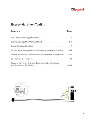 3
Energy Marathon Toolkit
Contents Page
Why Conduct an Energy Marathon? . . . . . . . . . . . . . . . . . . . . . . . . . . . . . .
Overview: Energy Marathon Fact Sheet . . . . . . . . . . . . . . . . . . . . . . . . . .
Energy Marathon Checklist . . . . . . . . . . . . . . . . . . . . . . . . . . . . . . . . . . . . .
On Your Mark: Energy Marathon Leadership and Action Planning . . . . .
Get Set: Ensuring Maximum Participation and Measurable Results . . .
Go: Running the Marathon . . . . . . . . . . . . . . . . . . . . . . . . . . . . . . . . . . . . .
Crossing the Finish: Analyzing Data, Sharing Best Practices,
and Recognizing the Winners. . . . . . . . . . . . . . . . . . . . . . . . . . . . . . . . . . .
4
5-6
7
8-9
10-12
13
14-15
 
