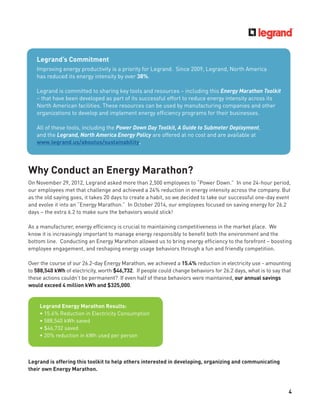 4
Why Conduct an Energy Marathon?
On November 29, 2012, Legrand asked more than 2,500 employees to “Power Down.” In one 24-hour period,
our employees met that challenge and achieved a 24% reduction in energy intensity across the company. But
as the old saying goes, it takes 20 days to create a habit, so we decided to take our successful one-day event
and evolve it into an “Energy Marathon.” In October 2014, our employees focused on saving energy for 26.2
days – the extra 6.2 to make sure the behaviors would stick!
As a manufacturer, energy efﬁciency is crucial to maintaining competitiveness in the market place. We
know it is increasingly important to manage energy responsibly to beneﬁt both the environment and the
bottom line. Conducting an Energy Marathon allowed us to bring energy efﬁciency to the forefront – boosting
employee engagement, and reshaping energy usage behaviors through a fun and friendly competition.
Over the course of our 26.2-day Energy Marathon, we achieved a 15.4% reduction in electricity use - amounting
to 588,540 kWh of electricity, worth $46,732. If people could change behaviors for 26.2 days, what is to say that
these actions couldn’t be permanent? If even half of these behaviors were maintained, our annual savings
would exceed 4 million kWh and $325,000.
Legrand is offering this toolkit to help others interested in developing, organizing and communicating
their own Energy Marathon.
Legrand Energy Marathon Results:
• 15.4% Reduction in Electricity Consumption
• 588,540 kWh saved
• $46,732 saved
• 20% reduction in kWh used per person
Legrand’s Commitment
Improving energy productivity is a priority for Legrand. Since 2009, Legrand, North America
has reduced its energy intensity by over 38%.
Legrand is committed to sharing key tools and resources – including this Energy Marathon Toolkit
– that have been developed as part of its successful effort to reduce energy intensity across its
North American facilities. These resources can be used by manufacturing companies and other
organizations to develop and implement energy efﬁciency programs for their businesses.
All of these tools, including the Power Down Day Toolkit, A Guide to Submeter Deployment,
and the Legrand, North America Energy Policy are offered at no cost and are available at
www.legrand.us/aboutus/sustainability.
 