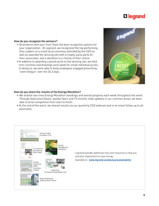 6
How do you recognize the winners?
• Brainstorm with your Core Team the best recognition options for
your organization. At Legrand, we recognized the top performing
Site Leaders at a small local ceremony attended by the CEO as
well as awarded the winning site with a trophy, pizza party for
their associates, and a donation to a charity of their choice.
• In addition to awarding a grand-prize to the winning site, we held
mini-contests and drawings each week for small individual prizes.
In doing so, we were able to keep employees engaged preventing
“event fatigue” over the 26.2 days.
How do you share the results of the Energy Marathon?
• We shared real-time Energy Marathon standings and overall progress each week throughout the event.
Through daily email blasts, weekly ﬂyers and TV monitor slide updates in our common areas, we were
able to drive competition from start to ﬁnish.
• At the end of the event, we shared results via our quarterly CEO webcast and in an email follow up to all
associates.
Legrand provides additional tools and resources to help you
and your organization to save energy.
Available at: www.legrand.us/aboutus/sustainability
 