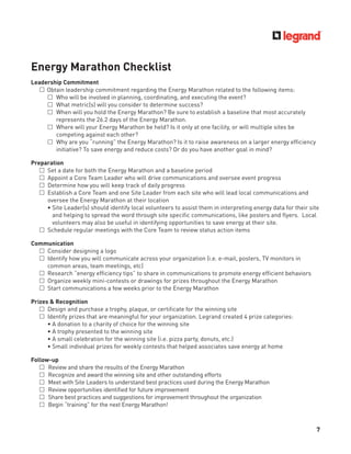 7
Energy Marathon Checklist
Leadership Commitment
£ Obtain leadership commitment regarding the Energy Marathon related to the following items:
£ Who will be involved in planning, coordinating, and executing the event?
£ What metric(s) will you consider to determine success?
£ When will you hold the Energy Marathon? Be sure to establish a baseline that most accurately
represents the 26.2 days of the Energy Marathon.
£ Where will your Energy Marathon be held? Is it only at one facility, or will multiple sites be
competing against each other?
£ Why are you “running” the Energy Marathon? Is it to raise awareness on a larger energy efﬁciency
initiative? To save energy and reduce costs? Or do you have another goal in mind?
Preparation
£ Set a date for both the Energy Marathon and a baseline period
£ Appoint a Core Team Leader who will drive communications and oversee event progress
£ Determine how you will keep track of daily progress
£ Establish a Core Team and one Site Leader from each site who will lead local communications and
oversee the Energy Marathon at their location
• Site Leader(s) should identify local volunteers to assist them in interpreting energy data for their site
and helping to spread the word through site speciﬁc communications, like posters and ﬂyers. Local
volunteers may also be useful in identifying opportunities to save energy at their site.
£ Schedule regular meetings with the Core Team to review status action items
Communication
£ Consider designing a logo
£ Identify how you will communicate across your organization (i.e. e-mail, posters, TV monitors in
common areas, team meetings, etc)
£ Research “energy efﬁciency tips” to share in communications to promote energy efﬁcient behaviors
£ Organize weekly mini-contests or drawings for prizes throughout the Energy Marathon
£ Start communications a few weeks prior to the Energy Marathon
Prizes & Recognition
£ Design and purchase a trophy, plaque, or certiﬁcate for the winning site
£ Identify prizes that are meaningful for your organization. Legrand created 4 prize categories:
• A donation to a charity of choice for the winning site
• A trophy presented to the winning site
• A small celebration for the winning site (i.e. pizza party, donuts, etc.)
• Small individual prizes for weekly contests that helped associates save energy at home
Follow-up
£ Review and share the results of the Energy Marathon
£ Recognize and award the winning site and other outstanding efforts
£ Meet with Site Leaders to understand best practices used during the Energy Marathon
£ Review opportunities identiﬁed for future improvement
£ Share best practices and suggestions for improvement throughout the organization
£ Begin “training” for the next Energy Marathon!
 