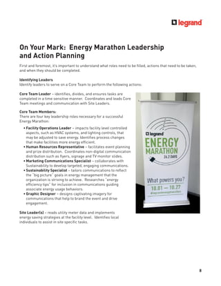 8
On Your Mark: Energy Marathon Leadership
and Action Planning
First and foremost, it’s important to understand what roles need to be ﬁlled, actions that need to be taken,
and when they should be completed.
Identifying Leaders
Identify leaders to serve on a Core Team to perform the following actions:
Core Team Leader – identiﬁes, divides, and ensures tasks are
completed in a time sensitive manner. Coordinates and leads Core
Team meetings and communication with Site Leaders.
Core Team Members:
There are four key leadership roles necessary for a successful
Energy Marathon:
• Facility Operations Leader – impacts facility level controlled
aspects, such as HVAC systems, and lighting controls, that
may be adjusted to save energy. Identiﬁes process changes
that make facilities more energy efﬁcient.
• Human Resources Representative – facilitates event planning
and prize distribution. Coordinates non-digital communication
distribution such as ﬂyers, signage and TV monitor slides.
• Marketing Communications Specialist – collaborates with
Sustainability to develop targeted, engaging communications.
• Sustainability Specialist – tailors communications to reﬂect
the “big picture” goals in energy management that the
organization is striving to achieve. Researches “energy
efﬁciency tips” for inclusion in communications guiding
associate energy usage behaviors.
• Graphic Designer – designs captivating imagery for
communications that help to brand the event and drive
engagement.
Site Leader(s) – reads utility meter data and implements
energy saving strategies at the facility level. Identiﬁes local
individuals to assist in site speciﬁc tasks.
 