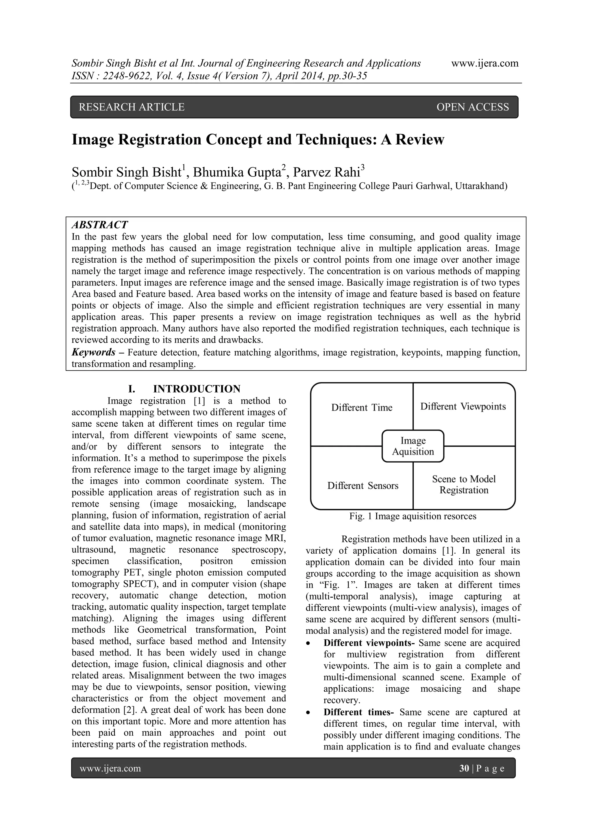 Sombir Singh Bisht et al Int. Journal of Engineering Research and Applications www.ijera.com
ISSN : 2248-9622, Vol. 4, Issue 4( Version 7), April 2014, pp.30-35
www.ijera.com 30 | P a g e
Image Registration Concept and Techniques: A Review
Sombir Singh Bisht1
, Bhumika Gupta2
, Parvez Rahi3
(1, 2,3
Dept. of Computer Science & Engineering, G. B. Pant Engineering College Pauri Garhwal, Uttarakhand)
ABSTRACT
In the past few years the global need for low computation, less time consuming, and good quality image
mapping methods has caused an image registration technique alive in multiple application areas. Image
registration is the method of superimposition the pixels or control points from one image over another image
namely the target image and reference image respectively. The concentration is on various methods of mapping
parameters. Input images are reference image and the sensed image. Basically image registration is of two types
Area based and Feature based. Area based works on the intensity of image and feature based is based on feature
points or objects of image. Also the simple and efficient registration techniques are very essential in many
application areas. This paper presents a review on image registration techniques as well as the hybrid
registration approach. Many authors have also reported the modified registration techniques, each technique is
reviewed according to its merits and drawbacks.
Keywords – Feature detection, feature matching algorithms, image registration, keypoints, mapping function,
transformation and resampling.
I. INTRODUCTION
Image registration [1] is a method to
accomplish mapping between two different images of
same scene taken at different times on regular time
interval, from different viewpoints of same scene,
and/or by different sensors to integrate the
information. It’s a method to superimpose the pixels
from reference image to the target image by aligning
the images into common coordinate system. The
possible application areas of registration such as in
remote sensing (image mosaicking, landscape
planning, fusion of information, registration of aerial
and satellite data into maps), in medical (monitoring
of tumor evaluation, magnetic resonance image MRI,
ultrasound, magnetic resonance spectroscopy,
specimen classification, positron emission
tomography PET, single photon emission computed
tomography SPECT), and in computer vision (shape
recovery, automatic change detection, motion
tracking, automatic quality inspection, target template
matching). Aligning the images using different
methods like Geometrical transformation, Point
based method, surface based method and Intensity
based method. It has been widely used in change
detection, image fusion, clinical diagnosis and other
related areas. Misalignment between the two images
may be due to viewpoints, sensor position, viewing
characteristics or from the object movement and
deformation [2]. A great deal of work has been done
on this important topic. More and more attention has
been paid on main approaches and point out
interesting parts of the registration methods.
Fig. 1 Image aquisition resorces
Registration methods have been utilized in a
variety of application domains [1]. In general its
application domain can be divided into four main
groups according to the image acquisition as shown
in “Fig. 1”. Images are taken at different times
(multi-temporal analysis), image capturing at
different viewpoints (multi-view analysis), images of
same scene are acquired by different sensors (multi-
modal analysis) and the registered model for image.
 Different viewpoints- Same scene are acquired
for multiview registration from different
viewpoints. The aim is to gain a complete and
multi-dimensional scanned scene. Example of
applications: image mosaicing and shape
recovery.
 Different times- Same scene are captured at
different times, on regular time interval, with
possibly under different imaging conditions. The
main application is to find and evaluate changes
RESEARCH ARTICLE OPEN ACCESS
 