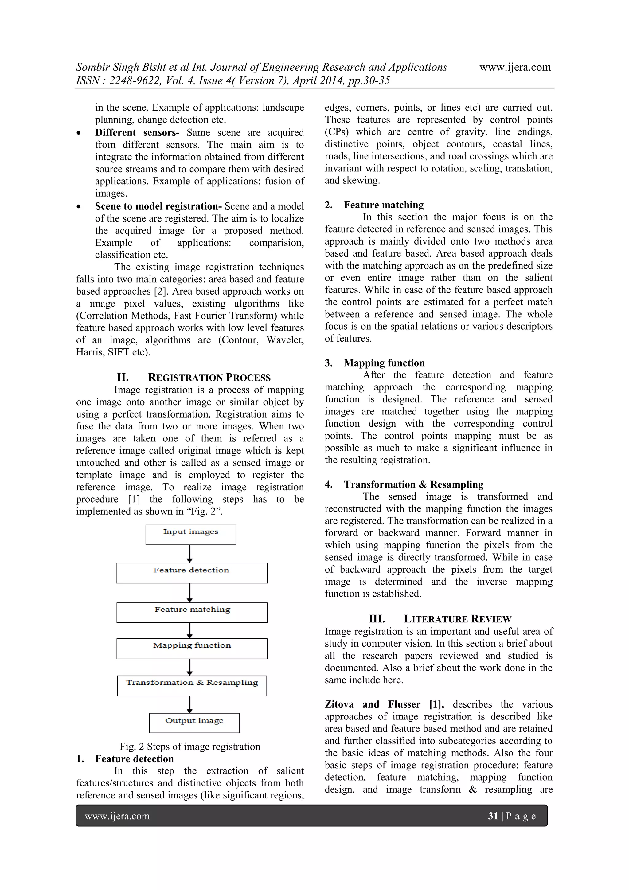 Sombir Singh Bisht et al Int. Journal of Engineering Research and Applications www.ijera.com
ISSN : 2248-9622, Vol. 4, Issue 4( Version 7), April 2014, pp.30-35
www.ijera.com 31 | P a g e
in the scene. Example of applications: landscape
planning, change detection etc.
 Different sensors- Same scene are acquired
from different sensors. The main aim is to
integrate the information obtained from different
source streams and to compare them with desired
applications. Example of applications: fusion of
images.
 Scene to model registration- Scene and a model
of the scene are registered. The aim is to localize
the acquired image for a proposed method.
Example of applications: comparision,
classification etc.
The existing image registration techniques
falls into two main categories: area based and feature
based approaches [2]. Area based approach works on
a image pixel values, existing algorithms like
(Correlation Methods, Fast Fourier Transform) while
feature based approach works with low level features
of an image, algorithms are (Contour, Wavelet,
Harris, SIFT etc).
II. REGISTRATION PROCESS
Image registration is a process of mapping
one image onto another image or similar object by
using a perfect transformation. Registration aims to
fuse the data from two or more images. When two
images are taken one of them is referred as a
reference image called original image which is kept
untouched and other is called as a sensed image or
template image and is employed to register the
reference image. To realize image registration
procedure [1] the following steps has to be
implemented as shown in “Fig. 2”.
Fig. 2 Steps of image registration
1. Feature detection
In this step the extraction of salient
features/structures and distinctive objects from both
reference and sensed images (like significant regions,
edges, corners, points, or lines etc) are carried out.
These features are represented by control points
(CPs) which are centre of gravity, line endings,
distinctive points, object contours, coastal lines,
roads, line intersections, and road crossings which are
invariant with respect to rotation, scaling, translation,
and skewing.
2. Feature matching
In this section the major focus is on the
feature detected in reference and sensed images. This
approach is mainly divided onto two methods area
based and feature based. Area based approach deals
with the matching approach as on the predefined size
or even entire image rather than on the salient
features. While in case of the feature based approach
the control points are estimated for a perfect match
between a reference and sensed image. The whole
focus is on the spatial relations or various descriptors
of features.
3. Mapping function
After the feature detection and feature
matching approach the corresponding mapping
function is designed. The reference and sensed
images are matched together using the mapping
function design with the corresponding control
points. The control points mapping must be as
possible as much to make a significant influence in
the resulting registration.
4. Transformation & Resampling
The sensed image is transformed and
reconstructed with the mapping function the images
are registered. The transformation can be realized in a
forward or backward manner. Forward manner in
which using mapping function the pixels from the
sensed image is directly transformed. While in case
of backward approach the pixels from the target
image is determined and the inverse mapping
function is established.
III. LITERATURE REVIEW
Image registration is an important and useful area of
study in computer vision. In this section a brief about
all the research papers reviewed and studied is
documented. Also a brief about the work done in the
same include here.
Zitova and Flusser [1], describes the various
approaches of image registration is described like
area based and feature based method and are retained
and further classified into subcategories according to
the basic ideas of matching methods. Also the four
basic steps of image registration procedure: feature
detection, feature matching, mapping function
design, and image transform & resampling are
 