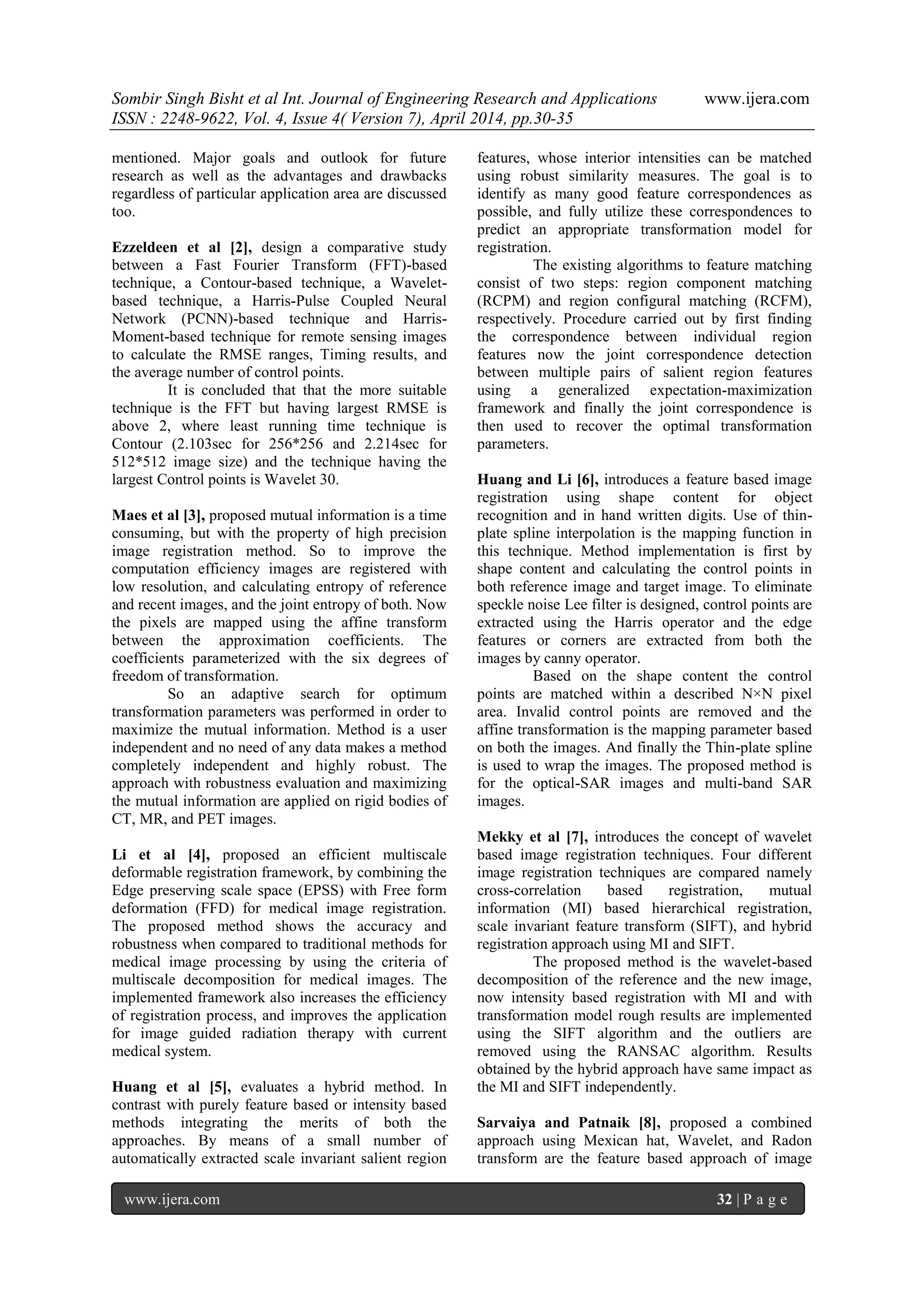 Sombir Singh Bisht et al Int. Journal of Engineering Research and Applications www.ijera.com
ISSN : 2248-9622, Vol. 4, Issue 4( Version 7), April 2014, pp.30-35
www.ijera.com 32 | P a g e
mentioned. Major goals and outlook for future
research as well as the advantages and drawbacks
regardless of particular application area are discussed
too.
Ezzeldeen et al [2], design a comparative study
between a Fast Fourier Transform (FFT)-based
technique, a Contour-based technique, a Wavelet-
based technique, a Harris-Pulse Coupled Neural
Network (PCNN)-based technique and Harris-
Moment-based technique for remote sensing images
to calculate the RMSE ranges, Timing results, and
the average number of control points.
It is concluded that that the more suitable
technique is the FFT but having largest RMSE is
above 2, where least running time technique is
Contour (2.103sec for 256*256 and 2.214sec for
512*512 image size) and the technique having the
largest Control points is Wavelet 30.
Maes et al [3], proposed mutual information is a time
consuming, but with the property of high precision
image registration method. So to improve the
computation efficiency images are registered with
low resolution, and calculating entropy of reference
and recent images, and the joint entropy of both. Now
the pixels are mapped using the affine transform
between the approximation coefficients. The
coefficients parameterized with the six degrees of
freedom of transformation.
So an adaptive search for optimum
transformation parameters was performed in order to
maximize the mutual information. Method is a user
independent and no need of any data makes a method
completely independent and highly robust. The
approach with robustness evaluation and maximizing
the mutual information are applied on rigid bodies of
CT, MR, and PET images.
Li et al [4], proposed an efficient multiscale
deformable registration framework, by combining the
Edge preserving scale space (EPSS) with Free form
deformation (FFD) for medical image registration.
The proposed method shows the accuracy and
robustness when compared to traditional methods for
medical image processing by using the criteria of
multiscale decomposition for medical images. The
implemented framework also increases the efficiency
of registration process, and improves the application
for image guided radiation therapy with current
medical system.
Huang et al [5], evaluates a hybrid method. In
contrast with purely feature based or intensity based
methods integrating the merits of both the
approaches. By means of a small number of
automatically extracted scale invariant salient region
features, whose interior intensities can be matched
using robust similarity measures. The goal is to
identify as many good feature correspondences as
possible, and fully utilize these correspondences to
predict an appropriate transformation model for
registration.
The existing algorithms to feature matching
consist of two steps: region component matching
(RCPM) and region configural matching (RCFM),
respectively. Procedure carried out by first finding
the correspondence between individual region
features now the joint correspondence detection
between multiple pairs of salient region features
using a generalized expectation-maximization
framework and finally the joint correspondence is
then used to recover the optimal transformation
parameters.
Huang and Li [6], introduces a feature based image
registration using shape content for object
recognition and in hand written digits. Use of thin-
plate spline interpolation is the mapping function in
this technique. Method implementation is first by
shape content and calculating the control points in
both reference image and target image. To eliminate
speckle noise Lee filter is designed, control points are
extracted using the Harris operator and the edge
features or corners are extracted from both the
images by canny operator.
Based on the shape content the control
points are matched within a described N×N pixel
area. Invalid control points are removed and the
affine transformation is the mapping parameter based
on both the images. And finally the Thin-plate spline
is used to wrap the images. The proposed method is
for the optical-SAR images and multi-band SAR
images.
Mekky et al [7], introduces the concept of wavelet
based image registration techniques. Four different
image registration techniques are compared namely
cross-correlation based registration, mutual
information (MI) based hierarchical registration,
scale invariant feature transform (SIFT), and hybrid
registration approach using MI and SIFT.
The proposed method is the wavelet-based
decomposition of the reference and the new image,
now intensity based registration with MI and with
transformation model rough results are implemented
using the SIFT algorithm and the outliers are
removed using the RANSAC algorithm. Results
obtained by the hybrid approach have same impact as
the MI and SIFT independently.
Sarvaiya and Patnaik [8], proposed a combined
approach using Mexican hat, Wavelet, and Radon
transform are the feature based approach of image
 