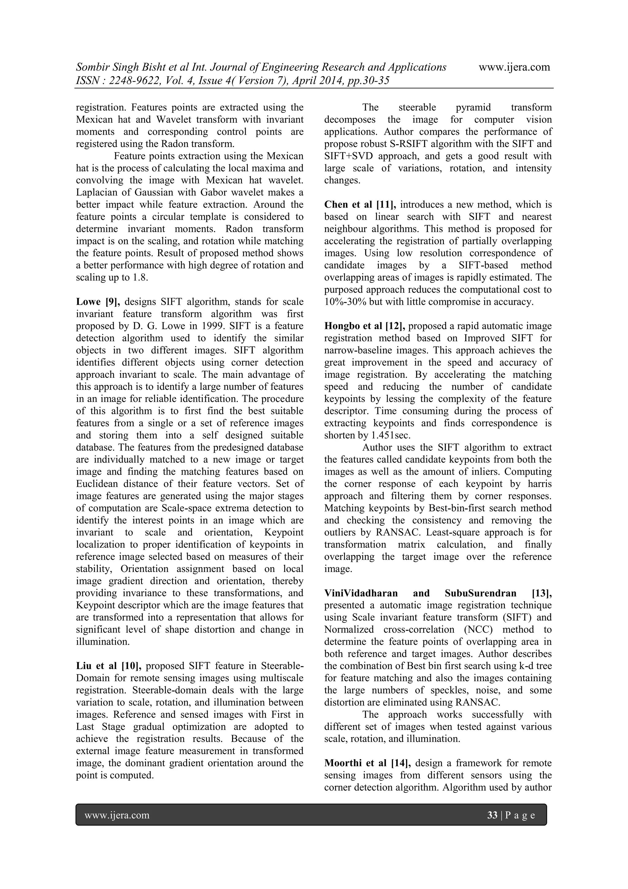 Sombir Singh Bisht et al Int. Journal of Engineering Research and Applications www.ijera.com
ISSN : 2248-9622, Vol. 4, Issue 4( Version 7), April 2014, pp.30-35
www.ijera.com 33 | P a g e
registration. Features points are extracted using the
Mexican hat and Wavelet transform with invariant
moments and corresponding control points are
registered using the Radon transform.
Feature points extraction using the Mexican
hat is the process of calculating the local maxima and
convolving the image with Mexican hat wavelet.
Laplacian of Gaussian with Gabor wavelet makes a
better impact while feature extraction. Around the
feature points a circular template is considered to
determine invariant moments. Radon transform
impact is on the scaling, and rotation while matching
the feature points. Result of proposed method shows
a better performance with high degree of rotation and
scaling up to 1.8.
Lowe [9], designs SIFT algorithm, stands for scale
invariant feature transform algorithm was first
proposed by D. G. Lowe in 1999. SIFT is a feature
detection algorithm used to identify the similar
objects in two different images. SIFT algorithm
identifies different objects using corner detection
approach invariant to scale. The main advantage of
this approach is to identify a large number of features
in an image for reliable identification. The procedure
of this algorithm is to first find the best suitable
features from a single or a set of reference images
and storing them into a self designed suitable
database. The features from the predesigned database
are individually matched to a new image or target
image and finding the matching features based on
Euclidean distance of their feature vectors. Set of
image features are generated using the major stages
of computation are Scale-space extrema detection to
identify the interest points in an image which are
invariant to scale and orientation, Keypoint
localization to proper identification of keypoints in
reference image selected based on measures of their
stability, Orientation assignment based on local
image gradient direction and orientation, thereby
providing invariance to these transformations, and
Keypoint descriptor which are the image features that
are transformed into a representation that allows for
significant level of shape distortion and change in
illumination.
Liu et al [10], proposed SIFT feature in Steerable-
Domain for remote sensing images using multiscale
registration. Steerable-domain deals with the large
variation to scale, rotation, and illumination between
images. Reference and sensed images with First in
Last Stage gradual optimization are adopted to
achieve the registration results. Because of the
external image feature measurement in transformed
image, the dominant gradient orientation around the
point is computed.
The steerable pyramid transform
decomposes the image for computer vision
applications. Author compares the performance of
propose robust S-RSIFT algorithm with the SIFT and
SIFT+SVD approach, and gets a good result with
large scale of variations, rotation, and intensity
changes.
Chen et al [11], introduces a new method, which is
based on linear search with SIFT and nearest
neighbour algorithms. This method is proposed for
accelerating the registration of partially overlapping
images. Using low resolution correspondence of
candidate images by a SIFT-based method
overlapping areas of images is rapidly estimated. The
purposed approach reduces the computational cost to
10%-30% but with little compromise in accuracy.
Hongbo et al [12], proposed a rapid automatic image
registration method based on Improved SIFT for
narrow-baseline images. This approach achieves the
great improvement in the speed and accuracy of
image registration. By accelerating the matching
speed and reducing the number of candidate
keypoints by lessing the complexity of the feature
descriptor. Time consuming during the process of
extracting keypoints and finds correspondence is
shorten by 1.451sec.
Author uses the SIFT algorithm to extract
the features called candidate keypoints from both the
images as well as the amount of inliers. Computing
the corner response of each keypoint by harris
approach and filtering them by corner responses.
Matching keypoints by Best-bin-first search method
and checking the consistency and removing the
outliers by RANSAC. Least-square approach is for
transformation matrix calculation, and finally
overlapping the target image over the reference
image.
ViniVidadharan and SubuSurendran [13],
presented a automatic image registration technique
using Scale invariant feature transform (SIFT) and
Normalized cross-correlation (NCC) method to
determine the feature points of overlapping area in
both reference and target images. Author describes
the combination of Best bin first search using k-d tree
for feature matching and also the images containing
the large numbers of speckles, noise, and some
distortion are eliminated using RANSAC.
The approach works successfully with
different set of images when tested against various
scale, rotation, and illumination.
Moorthi et al [14], design a framework for remote
sensing images from different sensors using the
corner detection algorithm. Algorithm used by author
 