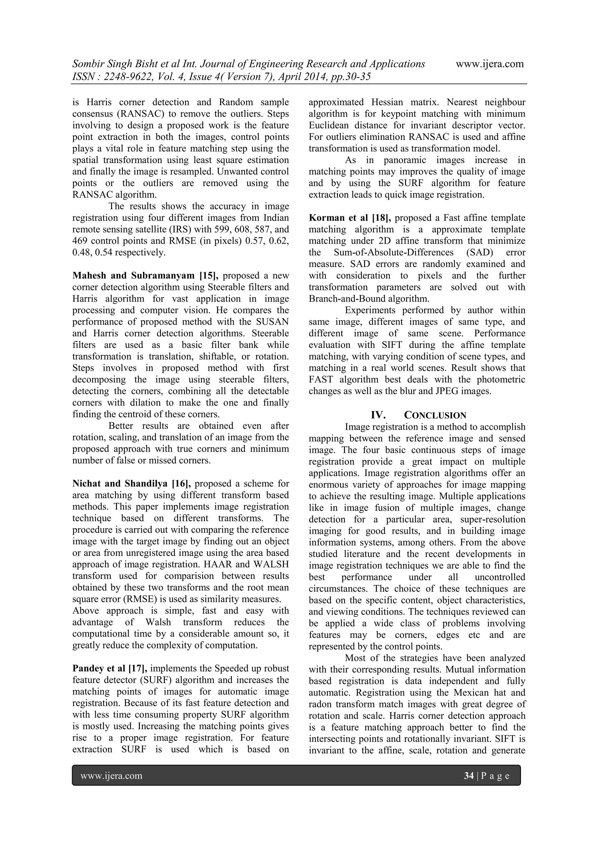 Sombir Singh Bisht et al Int. Journal of Engineering Research and Applications www.ijera.com
ISSN : 2248-9622, Vol. 4, Issue 4( Version 7), April 2014, pp.30-35
www.ijera.com 34 | P a g e
is Harris corner detection and Random sample
consensus (RANSAC) to remove the outliers. Steps
involving to design a proposed work is the feature
point extraction in both the images, control points
plays a vital role in feature matching step using the
spatial transformation using least square estimation
and finally the image is resampled. Unwanted control
points or the outliers are removed using the
RANSAC algorithm.
The results shows the accuracy in image
registration using four different images from Indian
remote sensing satellite (IRS) with 599, 608, 587, and
469 control points and RMSE (in pixels) 0.57, 0.62,
0.48, 0.54 respectively.
Mahesh and Subramanyam [15], proposed a new
corner detection algorithm using Steerable filters and
Harris algorithm for vast application in image
processing and computer vision. He compares the
performance of proposed method with the SUSAN
and Harris corner detection algorithms. Steerable
filters are used as a basic filter bank while
transformation is translation, shiftable, or rotation.
Steps involves in proposed method with first
decomposing the image using steerable filters,
detecting the corners, combining all the detectable
corners with dilation to make the one and finally
finding the centroid of these corners.
Better results are obtained even after
rotation, scaling, and translation of an image from the
proposed approach with true corners and minimum
number of false or missed corners.
Nichat and Shandilya [16], proposed a scheme for
area matching by using different transform based
methods. This paper implements image registration
technique based on different transforms. The
procedure is carried out with comparing the reference
image with the target image by finding out an object
or area from unregistered image using the area based
approach of image registration. HAAR and WALSH
transform used for comparision between results
obtained by these two transforms and the root mean
square error (RMSE) is used as similarity measures.
Above approach is simple, fast and easy with
advantage of Walsh transform reduces the
computational time by a considerable amount so, it
greatly reduce the complexity of computation.
Pandey et al [17], implements the Speeded up robust
feature detector (SURF) algorithm and increases the
matching points of images for automatic image
registration. Because of its fast feature detection and
with less time consuming property SURF algorithm
is mostly used. Increasing the matching points gives
rise to a proper image registration. For feature
extraction SURF is used which is based on
approximated Hessian matrix. Nearest neighbour
algorithm is for keypoint matching with minimum
Euclidean distance for invariant descriptor vector.
For outliers elimination RANSAC is used and affine
transformation is used as transformation model.
As in panoramic images increase in
matching points may improves the quality of image
and by using the SURF algorithm for feature
extraction leads to quick image registration.
Korman et al [18], proposed a Fast affine template
matching algorithm is a approximate template
matching under 2D affine transform that minimize
the Sum-of-Absolute-Differences (SAD) error
measure. SAD errors are randomly examined and
with consideration to pixels and the further
transformation parameters are solved out with
Branch-and-Bound algorithm.
Experiments performed by author within
same image, different images of same type, and
different image of same scene. Performance
evaluation with SIFT during the affine template
matching, with varying condition of scene types, and
matching in a real world scenes. Result shows that
FAST algorithm best deals with the photometric
changes as well as the blur and JPEG images.
IV. CONCLUSION
Image registration is a method to accomplish
mapping between the reference image and sensed
image. The four basic continuous steps of image
registration provide a great impact on multiple
applications. Image registration algorithms offer an
enormous variety of approaches for image mapping
to achieve the resulting image. Multiple applications
like in image fusion of multiple images, change
detection for a particular area, super-resolution
imaging for good results, and in building image
information systems, among others. From the above
studied literature and the recent developments in
image registration techniques we are able to find the
best performance under all uncontrolled
circumstances. The choice of these techniques are
based on the specific content, object characteristics,
and viewing conditions. The techniques reviewed can
be applied a wide class of problems involving
features may be corners, edges etc and are
represented by the control points.
Most of the strategies have been analyzed
with their corresponding results. Mutual information
based registration is data independent and fully
automatic. Registration using the Mexican hat and
radon transform match images with great degree of
rotation and scale. Harris corner detection approach
is a feature matching approach better to find the
intersecting points and rotationally invariant. SIFT is
invariant to the affine, scale, rotation and generate
 
