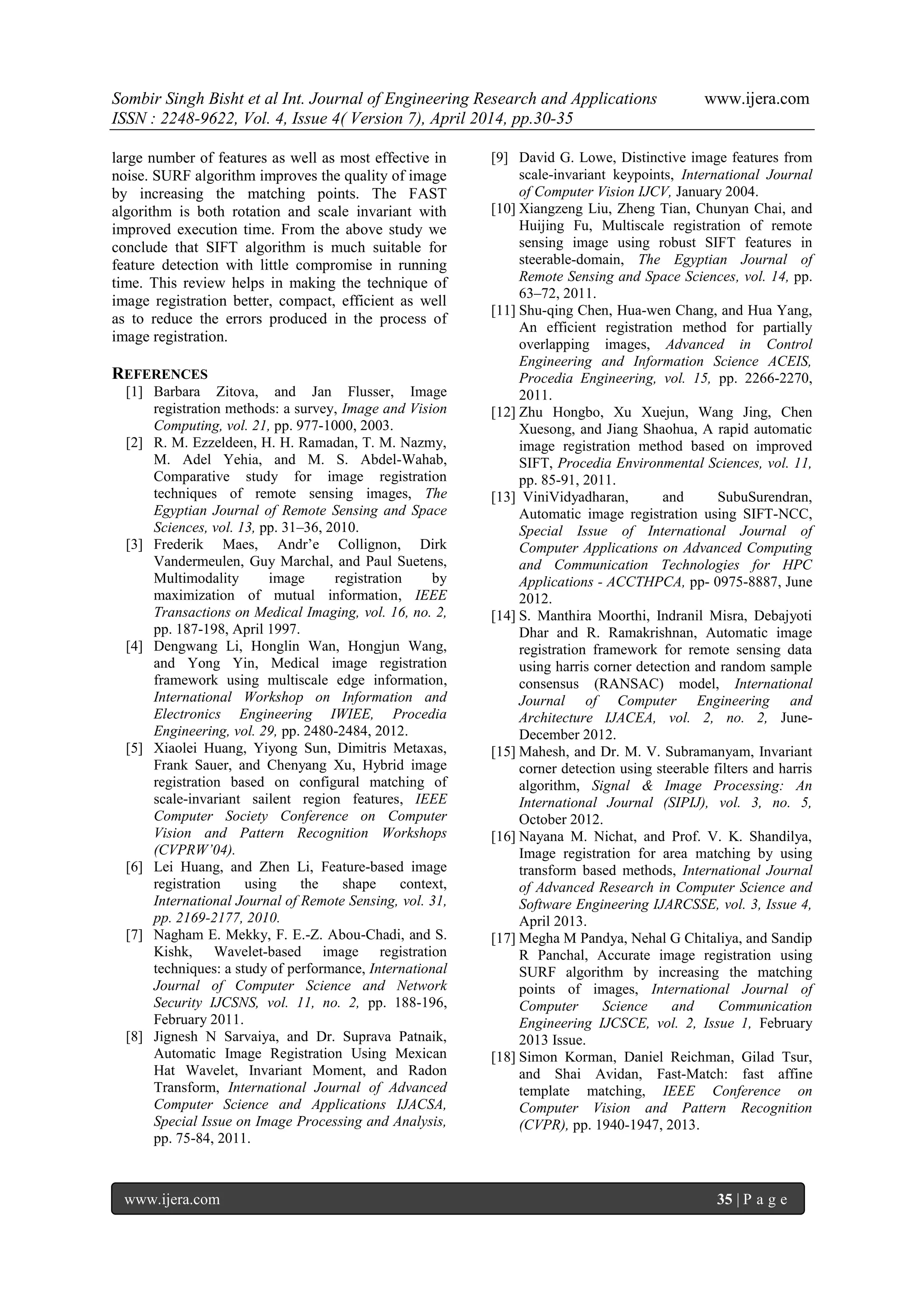 Sombir Singh Bisht et al Int. Journal of Engineering Research and Applications www.ijera.com
ISSN : 2248-9622, Vol. 4, Issue 4( Version 7), April 2014, pp.30-35
www.ijera.com 35 | P a g e
large number of features as well as most effective in
noise. SURF algorithm improves the quality of image
by increasing the matching points. The FAST
algorithm is both rotation and scale invariant with
improved execution time. From the above study we
conclude that SIFT algorithm is much suitable for
feature detection with little compromise in running
time. This review helps in making the technique of
image registration better, compact, efficient as well
as to reduce the errors produced in the process of
image registration.
REFERENCES
[1] Barbara Zitova, and Jan Flusser, Image
registration methods: a survey, Image and Vision
Computing, vol. 21, pp. 977-1000, 2003.
[2] R. M. Ezzeldeen, H. H. Ramadan, T. M. Nazmy,
M. Adel Yehia, and M. S. Abdel-Wahab,
Comparative study for image registration
techniques of remote sensing images, The
Egyptian Journal of Remote Sensing and Space
Sciences, vol. 13, pp. 31–36, 2010.
[3] Frederik Maes, Andr’e Collignon, Dirk
Vandermeulen, Guy Marchal, and Paul Suetens,
Multimodality image registration by
maximization of mutual information, IEEE
Transactions on Medical Imaging, vol. 16, no. 2,
pp. 187-198, April 1997.
[4] Dengwang Li, Honglin Wan, Hongjun Wang,
and Yong Yin, Medical image registration
framework using multiscale edge information,
International Workshop on Information and
Electronics Engineering IWIEE, Procedia
Engineering, vol. 29, pp. 2480-2484, 2012.
[5] Xiaolei Huang, Yiyong Sun, Dimitris Metaxas,
Frank Sauer, and Chenyang Xu, Hybrid image
registration based on configural matching of
scale-invariant sailent region features, IEEE
Computer Society Conference on Computer
Vision and Pattern Recognition Workshops
(CVPRW’04).
[6] Lei Huang, and Zhen Li, Feature-based image
registration using the shape context,
International Journal of Remote Sensing, vol. 31,
pp. 2169-2177, 2010.
[7] Nagham E. Mekky, F. E.-Z. Abou-Chadi, and S.
Kishk, Wavelet-based image registration
techniques: a study of performance, International
Journal of Computer Science and Network
Security IJCSNS, vol. 11, no. 2, pp. 188-196,
February 2011.
[8] Jignesh N Sarvaiya, and Dr. Suprava Patnaik,
Automatic Image Registration Using Mexican
Hat Wavelet, Invariant Moment, and Radon
Transform, International Journal of Advanced
Computer Science and Applications IJACSA,
Special Issue on Image Processing and Analysis,
pp. 75-84, 2011.
[9] David G. Lowe, Distinctive image features from
scale-invariant keypoints, International Journal
of Computer Vision IJCV, January 2004.
[10] Xiangzeng Liu, Zheng Tian, Chunyan Chai, and
Huijing Fu, Multiscale registration of remote
sensing image using robust SIFT features in
steerable-domain, The Egyptian Journal of
Remote Sensing and Space Sciences, vol. 14, pp.
63–72, 2011.
[11] Shu-qing Chen, Hua-wen Chang, and Hua Yang,
An efficient registration method for partially
overlapping images, Advanced in Control
Engineering and Information Science ACEIS,
Procedia Engineering, vol. 15, pp. 2266-2270,
2011.
[12] Zhu Hongbo, Xu Xuejun, Wang Jing, Chen
Xuesong, and Jiang Shaohua, A rapid automatic
image registration method based on improved
SIFT, Procedia Environmental Sciences, vol. 11,
pp. 85-91, 2011.
[13] ViniVidyadharan, and SubuSurendran,
Automatic image registration using SIFT-NCC,
Special Issue of International Journal of
Computer Applications on Advanced Computing
and Communication Technologies for HPC
Applications - ACCTHPCA, pp- 0975-8887, June
2012.
[14] S. Manthira Moorthi, Indranil Misra, Debajyoti
Dhar and R. Ramakrishnan, Automatic image
registration framework for remote sensing data
using harris corner detection and random sample
consensus (RANSAC) model, International
Journal of Computer Engineering and
Architecture IJACEA, vol. 2, no. 2, June-
December 2012.
[15] Mahesh, and Dr. M. V. Subramanyam, Invariant
corner detection using steerable filters and harris
algorithm, Signal & Image Processing: An
International Journal (SIPIJ), vol. 3, no. 5,
October 2012.
[16] Nayana M. Nichat, and Prof. V. K. Shandilya,
Image registration for area matching by using
transform based methods, International Journal
of Advanced Research in Computer Science and
Software Engineering IJARCSSE, vol. 3, Issue 4,
April 2013.
[17] Megha M Pandya, Nehal G Chitaliya, and Sandip
R Panchal, Accurate image registration using
SURF algorithm by increasing the matching
points of images, International Journal of
Computer Science and Communication
Engineering IJCSCE, vol. 2, Issue 1, February
2013 Issue.
[18] Simon Korman, Daniel Reichman, Gilad Tsur,
and Shai Avidan, Fast-Match: fast affine
template matching, IEEE Conference on
Computer Vision and Pattern Recognition
(CVPR), pp. 1940-1947, 2013.
 
