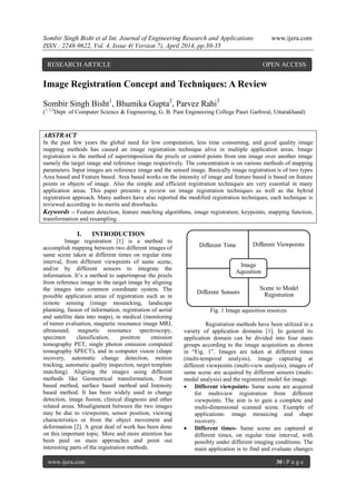 Sombir Singh Bisht et al Int. Journal of Engineering Research and Applications www.ijera.com
ISSN : 2248-9622, Vol. 4, Issue 4( Version 7), April 2014, pp.30-35
www.ijera.com 30 | P a g e
Image Registration Concept and Techniques: A Review
Sombir Singh Bisht1
, Bhumika Gupta2
, Parvez Rahi3
(1, 2,3
Dept. of Computer Science & Engineering, G. B. Pant Engineering College Pauri Garhwal, Uttarakhand)
ABSTRACT
In the past few years the global need for low computation, less time consuming, and good quality image
mapping methods has caused an image registration technique alive in multiple application areas. Image
registration is the method of superimposition the pixels or control points from one image over another image
namely the target image and reference image respectively. The concentration is on various methods of mapping
parameters. Input images are reference image and the sensed image. Basically image registration is of two types
Area based and Feature based. Area based works on the intensity of image and feature based is based on feature
points or objects of image. Also the simple and efficient registration techniques are very essential in many
application areas. This paper presents a review on image registration techniques as well as the hybrid
registration approach. Many authors have also reported the modified registration techniques, each technique is
reviewed according to its merits and drawbacks.
Keywords – Feature detection, feature matching algorithms, image registration, keypoints, mapping function,
transformation and resampling.
I. INTRODUCTION
Image registration [1] is a method to
accomplish mapping between two different images of
same scene taken at different times on regular time
interval, from different viewpoints of same scene,
and/or by different sensors to integrate the
information. It’s a method to superimpose the pixels
from reference image to the target image by aligning
the images into common coordinate system. The
possible application areas of registration such as in
remote sensing (image mosaicking, landscape
planning, fusion of information, registration of aerial
and satellite data into maps), in medical (monitoring
of tumor evaluation, magnetic resonance image MRI,
ultrasound, magnetic resonance spectroscopy,
specimen classification, positron emission
tomography PET, single photon emission computed
tomography SPECT), and in computer vision (shape
recovery, automatic change detection, motion
tracking, automatic quality inspection, target template
matching). Aligning the images using different
methods like Geometrical transformation, Point
based method, surface based method and Intensity
based method. It has been widely used in change
detection, image fusion, clinical diagnosis and other
related areas. Misalignment between the two images
may be due to viewpoints, sensor position, viewing
characteristics or from the object movement and
deformation [2]. A great deal of work has been done
on this important topic. More and more attention has
been paid on main approaches and point out
interesting parts of the registration methods.
Fig. 1 Image aquisition resorces
Registration methods have been utilized in a
variety of application domains [1]. In general its
application domain can be divided into four main
groups according to the image acquisition as shown
in “Fig. 1”. Images are taken at different times
(multi-temporal analysis), image capturing at
different viewpoints (multi-view analysis), images of
same scene are acquired by different sensors (multi-
modal analysis) and the registered model for image.
 Different viewpoints- Same scene are acquired
for multiview registration from different
viewpoints. The aim is to gain a complete and
multi-dimensional scanned scene. Example of
applications: image mosaicing and shape
recovery.
 Different times- Same scene are captured at
different times, on regular time interval, with
possibly under different imaging conditions. The
main application is to find and evaluate changes
RESEARCH ARTICLE OPEN ACCESS
 