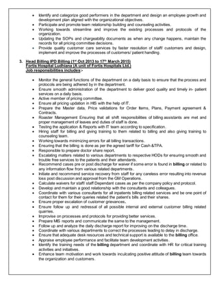  Identify and categorize good performers in the department and design an employee growth and
development plan aligned with the organizational objectives.
 Participate and promote team relationship building and counseling activities.
 Working towards streamline and improve the existing processes and protocols of the
organization.
 Updating the SOPs and chargeability documents as when any change happens, maintain the
records for all pricing committee decisions.
 Provide quality customer care services by faster resolution of staff/ customers and design,
implement and improve the processes of customers/ patient handling.
3. Head Billing IPD Billing (1st
Oct 2013 to 17th
March 2015)
Fortis Hospital Ludhiana (A unit of Fortis Hospitals Ltd.)
Job responsibilities includes:-
 Monitor the general functions of the department on a daily basis to ensure that the process and
protocols are being adhered by in the department.
 Ensure smooth administration of the department to deliver good quality and timely in- patient
services on a daily basis.
 Active member of pricing committee.
 Ensure all pricing updation in HIS with the help of IT.
 Prepare the Master data, Price validations for Order Items, Plans, Payment agreement &
Contracts.
 Roaster Management Ensuring that all shift responsibilities of billing assistants are met and
proper management of leaves and duties of staff is done.
 Testing the application & Reports with IT team according to specification.
 Hiring staff for billing and giving training to them related to billing and also giving training to
counseling team.
 Working towards minimizing errors for all billing transactions.
 Ensuring that the billing is done as per the agreed tariff for Cash &TPA.
 Responsible to prepare doctor share report.
 Escalating matters related to various departments to respective HODs for ensuring smooth and
trouble free services to the patients and their attendants.
 Recommend cases pre or post discharge for waiver if some error is found in billing or related to
any information flow from various related departments.
 Initiate and recommend service recovery from staff for any careless error resulting into revenue
loss post discussion and approval from the GM Operations.
 Calculate waivers for staff/ staff Dependant cases as per the company policy and protocol.
 Develop and maintain a good relationship with the consultants and colleagues.
 Coordinate with various consultants for all inpatients billing related services and be one point of
contact for them for their queries related the patient’s bills and their shares.
 Ensure proper escalation of customer grievances.
 Ensure follow up and redressal of all possible internal and external customer billing related
quarries.
 Improvise on processes and protocols for providing better services.
 Prepare MIS reports and communicate the same to the management.
 Follow up and analyze the daily discharge report for improving on the discharge time.
 Coordinate with various departments to correct the processes leading to delay in discharge.
 Ensure that adequate desk resources and technical support is available to the billing office.
 Appraise employee performance and facilitate team development activities.
 Identify the training needs of the billing department and coordinate with HR for critical training
activities and initiatives.
 Enhance team motivation and work towards inculcating positive attitude of billing team towards
the organization and customers.
 