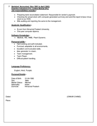 7 Assistant Accountant (Nov 2001 to April 2002)
Gawritex Industries Pvt. Limited Mohali (Pb.)
Job responsibilities includes:-
 Preparing bank reconciliation statement. Responsible for vendor’s payment.
 Checking the actual stock with computer generated summary and send the report of plus minus
stock to our HOD.
 Bills auditing and reporting the same to the management.
Academic Qualification:-
 B.com from Himachal Pradesh University.
 One year computer diploma.
Software Knowledge:-
 Medtrak, HIS, HMIS, Plash Dynamic.
Personal skills:-
 Hard working and self-motivated.
 Punctual, adaptable to all environments.
 Excellent communication skills.
 Idea generator in a team.
 Team management.
 Team Player.
 Difficult patient handling.
Language Proficiency:-
English, Hindi, Punjabi.
Personal Details:-
Date of Birth: 01-04-1980
Sex: Male
Marital Status: Married
Nationality: Indian
Domicile: Himachal Pradesh
Dated: (ONKAR CHAND)
Place:
 
