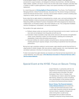Juniper Networks | Mobile Tech Insider Newsletter
file:///D/..._HTML/Juniper_html/Newsletter%20-%20Financial%20Services/03%20march%202016/jn_fs_tech_insider_march_032516.html[3/25/2016 11:11:59 AM]
A service-aware network is one that is agile—easily modified to adapt to new applications,
provisioned to support analytics, and designed to embrace cloud services—all while remaining
highly reliable, available, and secure. Gone is the era when data center managers could take days
or weeks to install or update applications, today’s user expects seamless and rapid application
deployment.
In a recent blog post on Driving Agility to Financial Services, Tony Evans, Vice President and
Managing Director, Global Financial Services, discusses how “the winds of change are blowing
across the financial services sector,” and why a service-aware network is critical to enabling rapid
response to market, service, and situational changes.
Evans notes that an agile network is characterized by a simple, open, and smart architecture that
provides flexibility to scale as business and processes evolve. It comprises Software Defined
Networking (SDN) and Network Functions Virtualization (NFV) that reorganize the network into
multiple layers, an IP-based underlay, with virtual networks on top. This configuration facilitates
resource management, orchestration, and service enablement.
The benefits of the agile network are:
Software release cycles are improved; fixes and improvements can be made in real-time and
new code can be deployed more frequently and with less risk.
Automation makes it possible to align data center resources with business and application
needs; human interaction is taken out of the workflow, speeding and increasing the
repeatability of tasks while eliminating manual errors.
Improved visibility into network analytics and performance, reducing trouble-shooting,
assisting planning for capacity changes, and providing an operational view that optimizes
performance.
Moving from rigid, proprietary systems to service-aware, agile networks permits financial firms to
adapt quickly to market changes, offer new services, expand capacity, and, most importantly, retain
and attract customers in the face of a broad array of competitive challenges.
To learn more about how agile networks can empower your financial services requirements, see
Juniper Networks’ new white paper, Drive Business Innovation in Financial Services with a
Service-Aware Network.
Special Event at the NYSE: Focus on Secure Timing
Juniper Networks, in partnership with the U.S.
Department of Homeland Security (DHS), will
host a special event at the New York Stock
Exchange in New York on Tuesday, April
19. Attendees are invited to attend the Opening
Bell Viewing, followed by a series of briefings
and a demonstration of why precision timing is
so critical to the financial services industry.
Secure Timing: The Financial Industry's
Critical Network Element will be held 8:30 –
11:30am and will include discussion of the
current state of precision timing for the financial
services industry, regulatory changes and
what’s driving them, as well as key
technologies that can deliver enhanced
reliability to enterprise timing infrastructures.
 