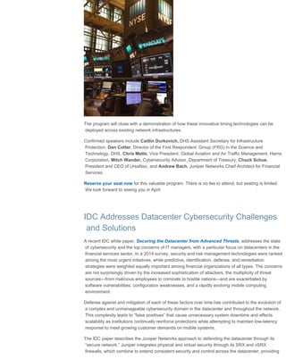 Juniper Networks | Mobile Tech Insider Newsletter
file:///D/..._HTML/Juniper_html/Newsletter%20-%20Financial%20Services/03%20march%202016/jn_fs_tech_insider_march_032516.html[3/25/2016 11:11:59 AM]
The program will close with a demonstration of how these innovative timing technologies can be
deployed across existing network infrastructures.
Confirmed speakers include Caitlin Durkovich, DHS Assistant Secretary for Infrastructure
Protection, Dan Cotter, Director of the First Responders’ Group (FRG) in the Science and
Technology, DHS, Chris Metts, Vice President, Global Aviation and Air Traffic Management, Harris
Corporation, Mitch Wander, Cybersecurity Advisor, Department of Treasury, Chuck Schue,
President and CEO of UrsaNav, and Andrew Bach, Juniper Networks Chief Architect for Financial
Services.
Reserve your seat now for this valuable program. There is no fee to attend, but seating is limited.
We look forward to seeing you in April.
IDC Addresses Datacenter Cybersecurity Challenges
and Solutions
A recent IDC white paper, Securing the Datacenter from Advanced Threats, addresses the state
of cybersecurity and the top concerns of IT managers, with a particular focus on datacenters in the
financial services sector. In a 2014 survey, security and risk management technologies were ranked
among the most urgent initiatives, while predictive, identification, defense, and remediation
strategies were weighted equally important among financial organizations of all types. The concerns
are not surprisingly driven by the increased sophistication of attackers, the multiplicity of threat
sources—from malicious employees to criminals to hostile nations—and are exacerbated by
software vulnerabilities, configuration weaknesses, and a rapidly evolving mobile computing
environment.
Defense against and mitigation of each of these factors over time has contributed to the evolution of
a complex and unmanageable cybersecurity domain in the datacenter and throughout the network.
This complexity leads to “false positives” that cause unnecessary system downtime and affects
scalability as institutions continually reinforce protections while attempting to maintain low-latency
response to meet growing customer demands on mobile systems.
The IDC paper describes the Juniper Networks approach to defending the datacenter through its
“secure network.” Juniper integrates physical and virtual security through its SRX and vSRX
firewalls, which combine to extend consistent security and control across the datacenter, providing
 