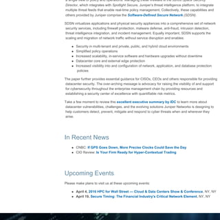 Juniper Networks | Mobile Tech Insider Newsletter
file:///D/..._HTML/Juniper_html/Newsletter%20-%20Financial%20Services/03%20march%202016/jn_fs_tech_insider_march_032516.html[3/25/2016 11:11:59 AM]
a single view of policy and operations. Managing these firewalls is the Junos Space Security
Director, which integrates with Spotlight Secure, Juniper’s threat intelligence platform, to integrate
multiple threat feeds that enable real-time policy management. Collectively, these capabilities and
others provided by Juniper comprise the Software-Defined Secure Network (SDSN).
SDSN virtualizes applications and physical security appliances into a comprehensive set of network
security services, including firewall protection, malware defense, anti-fraud, intrusion detection,
threat intelligence integration, and incident management. Equally important, SDSN supports the
scaling and migration of network traffic without service disruption and enables:
Security in multi-tenant and private, public, and hybrid cloud environments
Simplified policy operations
Increased scalability, in-service software and hardware upgrades without downtime
Datacenter core and external edge protection
Increased visibility into and configuration of network, application, and database protection
policies
The paper further provides essential guidance for CISOs, CEOs and others responsible for providing
datacenter security. The over-arching message is advocacy for raising the visibility of and support
for cybersecurity throughout the enterprise management chain by providing resources and
establishing a security center of excellence with quantifiable risk metrics.
Take a few moment to review this excellent executive summary by IDC to learn more about
datacenter vulnerabilities, challenges, and the evolving solutions Juniper Networks is designing to
help customers detect, prevent, mitigate and respond to cyber threats when and wherever they
arise.
In Recent News
CNBC: If GPS Goes Down, More Precise Clocks Could Save the Day
CIO Review: Is Your Firm Ready for Hyper-Contextual Trading
Upcoming Events
Please make plans to visit us at these upcoming events:
April 4, 2016 HPC for Wall Street — Cloud & Data Centers Show & Conference, NY, NY
April 19, Secure Timing: The Financial Industry's Critical Network Element, NY, NY
 