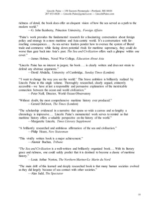 Lincoln Paine —150 Eastern Promenade—Portland, ME 04101
207 653-4420 — Lincoln.Paine@gmail.com — LincolnPaine.com
10
richness of detail, the book does offer an eloquent vision of how the sea served as a path to the
modern world.”
—G. John Ikenberry, Princeton University, Foreign Affairs
“Paine’s work provides the fundamental research for a fascinating conversation about foreign
policy and strategy in a more maritime and Asia-centric world. It’s a conversation with far-
reaching consequences…. As sea service leaders ponder how to oversee the system of liberal
trade and commerce while facing down potential rivals for maritime supremacy, they could do
worse than gaze back into Asia’s past. The Sea and Civilization offers such a glimpse within one
cover.”
—James Holmes, Naval War College, Education About Asia
“Lincoln Paine has no interest in jargon; his book . . . is clearly written and does not strain to
defend any abstruse arguments.”
—David Abulafia, University of Cambridge, Sunday Times (London)
“‘I want to change the way you see the world.’ This brave ambition is brilliantly realized by
Lincoln Paine in this single volume. Thoroughly researched, clearly argued, eminently
accessible—we have at last a responsible and persuasive explanation of the inextricable
connection between the ocean and world civilization.”
—Peter Neill, Director, World Ocean Observatory
“Without doubt, the most comprehensive maritime history ever produced.”
—Gerard DeGroot, The Times (London)
“The scholarship evidenced in a narrative that spans so wide a canvas and so lengthy a
chronology is impressive…. Lincoln Paine’s monumental work serves to remind us that
maritime history offers a valuable perspective on the history of the world.”
—Margarette Lincoln, Times Literary Supplement
“A brilliantly researched and ambitious affirmation of the sea and civilisation.”
—Philip Hoare, New Statesman
“This vividly written book is a major achievement.”
—Alastair Buchan, Tribune
“The Sea and Civilization is a well-written and brilliantly organized book…. With its literary
grace and richness, one could safely predict that it is destined to become a classic of maritime
history.”
—Louis Arthur Norton, The Northern Mariner/Le Marin du Nord
“The main drift of this learned and deeply researched book is that many human societies evolved
as they did largely because of sea-contact with other societies.”
—Alan Judd, The Spectator
 