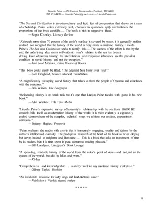 Lincoln Paine —150 Eastern Promenade—Portland, ME 04101
207 653-4420 — Lincoln.Paine@gmail.com — LincolnPaine.com
11
“The Sea and Civilization is an extraordinary and lucid feat of compression that draws on a mass
of scholarship. Paine writes extremely well, chooses his quotations aptly and balances the
proportions of the book carefully…. The book is rich in suggestive ideas.”
—Roger Crowley, Literary Review
“Although more than 70 percent of the earth’s surface is covered by water, it is generally neither
realized nor accepted that the history of the world is very much a maritime history. Lincoln
Paine’s The Sea and Civilization seeks to rectify this…. The success of the effort is that by the
end, the underlying idea seems self-evident: man’s relation to the sea has been a
driving force of human history; the interrelations and reciprocal influences are the prevalent
condition in world history, and not the exception.”
—Juan José Morales, Asian Review of Books
“This book could easily be titled, ‘The Greatest Sea Story Ever Told’.”
—Sam Craghead, Naval Historical Foundation
“A magnificently sweeping world history that takes us from the people of Oceania and concludes
with the container.”
—Ben Wilson, The Telegraph
“Refocusing history is no small task but it’s one that Lincoln Paine tackles with gusto in his new
book.”
—Alan Wallace, Trib Total Media
“Lincoln Paine’s expansive survey of humanity’s relationship with the sea from 10,000 BC
onwards bills itself as an alternative history of the world; it is more evidently a vigorously
crafted compendium of the complex, technical ways we achieve our restless, expansionist
ambitions.”
—Bettany Hughes, Prospect
“Paine enchants the reader with a style that is immensely engaging, erudite and driven by the
author’s intellectual curiosity. The prodigious research at the heart of the book is never cloying
but serves instead to enlighten and illuminate…. This is a book that asks an investment of time
by its readers, but it is time spent in pure, rapturous reading pleasure.”
—Bill Lundgren, Lundgren’s Book Lounge
“A sprawling, readable history of the world from the sailor’s point of view—and not just on the
oceans of the world, but also its lakes and rivers.”
—Kirkus
“Comprehensive and knowledgeable . . . a sturdy keel for any maritime history collection.”
—Gilbert Taylor, Booklist
“An invaluable resource for salty dogs and land-lubbers alike.”
—Publisher’s Weekly, starred review
* * * * *
 