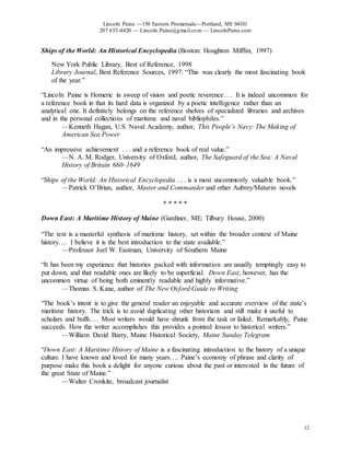 Lincoln Paine —150 Eastern Promenade—Portland, ME 04101
207 653-4420 — Lincoln.Paine@gmail.com — LincolnPaine.com
12
Ships of the World: An Historical Encyclopedia (Boston: Houghton Mifflin, 1997)
New York Public Library, Best of Reference, 1998
Library Journal, Best Reference Sources, 1997: “This was clearly the most fascinating book
of the year.”
“Lincoln Paine is Homeric in sweep of vision and poetic reverence…. It is indeed uncommon for
a reference book in that its hard data is organized by a poetic intelligence rather than an
analytical one. It definitely belongs on the reference shelves of specialized libraries and archives
and in the personal collections of maritime and naval bibliophiles.”
—Kenneth Hagan, U.S. Naval Academy, author, This People’s Navy: The Making of
American Sea Power
“An impressive achievement . . . and a reference book of real value.”
—N. A. M. Rodger, University of Oxford, author, The Safeguard of the Sea: A Naval
History of Britain 660–1649
“Ships of the World: An Historical Encyclopedia . . . is a most uncommonly valuable book.”
—Patrick O’Brian, author, Master and Commander and other Aubrey/Maturin novels
* * * * *
Down East: A Maritime History of Maine (Gardiner, ME: Tilbury House, 2000)
“The text is a masterful synthesis of maritime history, set within the broader context of Maine
history…. I believe it is the best introduction to the state available.”
—Professor Joel W. Eastman, University of Southern Maine
“It has been my experience that histories packed with information are usually temptingly easy to
put down, and that readable ones are likely to be superficial. Down East, however, has the
uncommon virtue of being both eminently readable and highly informative.”
—Thomas S. Kane, author of The New Oxford Guide to Writing
“The book’s intent is to give the general reader an enjoyable and accurate overview of the state’s
maritime history. The trick is to avoid duplicating other historians and still make it useful to
scholars and buffs…. Most writers would have shrunk from the task or failed. Remarkably, Paine
succeeds. How the writer accomplishes this provides a pointed lesson to historical writers.”
—William David Barry, Maine Historical Society, Maine Sunday Telegram
“Down East: A Maritime History of Maine is a fascinating introduction to the history of a unique
culture I have known and loved for many years…. Paine’s economy of phrase and clarity of
purpose make this book a delight for anyone curious about the past or interested in the future of
the great State of Maine.”
—Walter Cronkite, broadcast journalist
 