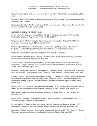 Lincoln Paine —150 Eastern Promenade—Portland, ME 04101
207 653-4420 — Lincoln.Paine@gmail.com — LincolnPaine.com
3
Buisseret, David, editor. Oxford Companion to Exploration. NewYork:Oxford University Press,2006. 1
entry
McNeill, William, et al., editors. Berkshire Encyclopedia of World History. Great Barrington: Berkshire
Publishing, 2005. 3 entries.
Wright, John W., editor. The New York Times Guide to Essential Knowledge: A Desk Reference for the
Curious Mind. New York:St. Martin’s, 2004.
LECTURES, PAPERS, AND OTHER TALKS
Invited lecture. “A Map and a Sense of Time: A Guide to Navigating the Global Past.” Columbia
Undergraduate Scholars Program, New York, NY, March 2017.
Symposium paper. “Rediscovering the Age of Discovery.” New England Regional World History
Association symposium, Salem, MA, September 2016.
Seminar paper. “Elements of Sea Power,Past and Present.” Engelsberg Seminar: The Return of
Geopolitics, Axel and Margaret Ax:son Johnson Foundation, Avesta,Sweden,June 2016.
Graduation speaker. The Allen-Stevenson School, New York, NY,June 2016.
Plenary address. “Maritime Maine—History and Renaissance.” North American Society for Oceanic
History annual conference,Portland, ME, May 2016.
Keynote address. “No Peace Beyond the Line? Accounting for the Lack of War in Southern Seas.”
International Congress: The War at Sea,Instituto de História Contemporânea, Universidade Nova de
Lisboa, Cascais,Portugal, April 2016.
Interview. “The Sea and Civilization: The Origins of a Globalised World.” Discussion with Sifra Lentin
and Ranjit Hoskote, Gateway House: Indian Council on Global Relations, Mumbai, India, March 2016.
Panelist. “Political Discourse and Contemporary Writing.” U.S. Consulate General Chennai; Department
of Journalism and Communication and JRAS Center for Islamic Studies, University of Madras; and
International Writing Program, University of Iowa, University of Madras,Chepauk, Chennai, India,
March 2016.
Invited lecture. “An Evening of Literature and Conversation.” U.S. Consulate General Chennai, Madras
Book Club, and International Writing Program, University of Iowa,Chennai, India, March 2016.
Guest lecture. Maine Arctic Law Symposium, University of Maine School of Law,Portland, ME.
February 2016.
Invited lecture. “Strategic Considerations in Global Maritime History.” Lecture of Opportunity, U.S.
Naval War College, Newport,RI, December 2015.
Keynote address. “Connecting Past and Present:Maritime Museums and Historical Mission.” 17th
International Congress of Maritime Museums, Hong Kong Maritime Museum, November 2015.
Discussant. “Binding Maritime China: Control, Evasion, and Interloping (16th
–20th
Centuries).” Boston
University, Northeastern University, and Brandeis University, Boston, MA, May 2015.
 