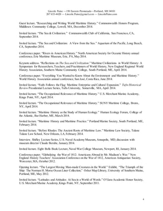 Lincoln Paine —150 Eastern Promenade—Portland, ME 04101
207 653-4420 — Lincoln.Paine@gmail.com — LincolnPaine.com
4
Guest lecture. “Researching and Writing World Maritime History.” Commonwealth Honors Program,
Middlesex Community College, Lowell, MA, December 2014.
Invited lecture. “The Sea & Civilization.” Commonwealth Club of California, San Francisco, CA,
September 2014.
Invited lecture. “The Sea and Civilization: A View from the Sea.” Aquarium of the Pacific, Long Beach,
CA, September 2014.
Conference paper. “Rivers in American History.” North American Society for Oceanic History annual
conference,Erie Maritime Museum, Erie, PA,May 2014.
Keynote address. “Reflections on The Sea and Civilization.” Maritime Civilizations in World History: A
Symposium for Researchers,Teachers,and Practitioners of World History, New England Regional World
History Association, Southern Maine Community College, South Portland, ME, April 2014.
Conference paper. “Everything You Wanted to Know About the Environment and Maritime History.”
World History Association annual conference, San José, Costa Rica, June 2014.
Invited lecture. “Faith Follows the Flag: Maritime Enterprise and Cultural Expansion.” Tufts Historical
Review Presidential Lecture Series, Tufts University, Somerville, MA, April 2014.
Invited lecture. “The Occupational Relevance of Maritime History.” U.S. Merchant Marine Academy,
Kings Point, NY, April 2014.
Invited lecture. “The Occupational Relevance of Maritime History.” SUNY Maritime College, Bronx,
NY, April 2014.
Invited lecture. “Maritime History as the Study of Human Ecology.” Human Ecology Forum, College of
the Atlantic, Bar Harbor, ME, March 2014.
Invited lecture. “Maritime History and Maritime Practice.” Portland Marine Society, South Portland, ME,
February 2014.
Invited lecture. “Before Rhodes: The Ancient Roots of Maritime Law.” Maritime Law Society, Tulane
Tulane Law School, New Orleans, LA,February 2014.
Interview. Shifley Lecture Series, U.S. Naval Academy Museum, Annapolis, MD; discussion with
museum director Claude Berube, January 2014.
Invited lecture. Eight Bells Book Lecture,Naval War College Museum, Newport, RI, January 2014.
Conference paper. “Globalizing the War of 1812: Americans Abroad in Mr. Madison’s War.” New
England History Teachers’ Association Conference on the War of 1812, American Antiquarian Society,
Worcester,MA, October 2012.
Opening lecture. “The Largest Moving Man-made Creatures in the World.” Exhibit, “The Triumph of the
Ship: The Norman H. Morse Ocean Liner Collection,” Osher Map Library, University of Southern Maine,
Portland, ME, May 2012.
Invited lecture. “Latitudes and Attitudes: At Sea in a World of Words.” O’Gara Academic Honor Society,
U.S. Merchant Marine Academy,Kings Point, NY, September 2011.
 
