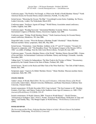 Lincoln Paine —150 Eastern Promenade—Portland, ME 04101
207 653-4420 — Lincoln.Paine@gmail.com — LincolnPaine.com
5
Conference paper. “The World is Not Enough; or, What in the World is World Maritime History?” North
American Society for Oceanic History annual conference,Norfolk, VA,May 2011.
Invited lecture. “Mastering the Oceans:The Ship.” Crayenborgh Lecture Series: Exploiting the Waters,
Leiden University, Leiden, The Netherlands, March 2010.
Conference paper. “Seafarers:Agents of Change.” World History Association annual conference,
London, England, June 2008.
Conference paper. “Reading Seawards.” International Maritime Economic History Association,
International Congress of Maritime History, Greenwich, England, June 2008.
Conference paper. “Writing World Maritime History.” North American Society for Oceanic History
annual conference,Manitowoc, WI, June 2006.
Fitzgerald-Conley Lecture. “Were the Romans a Maritime People? Absolutely!” Maine Maritime
Museum maritime history symposium, Bath, ME, May 2005.
Invited lecture. “Orientations: Asian Maritime Ambition in the 15th
and 16th
Centuries.” Newport Art
Museum in conjunction with “‘The Boundless Deep:’ The European Conquest of the Oceans,1450 to
1840,” an exhibit of holdings from the John Carter Brown Library, Newport,RI, June 2003.
Conference paper. “Towards a Maritime History of the World.” Maritime History Beyond 2000—Visions
of Sea and Shore: An International Conference on Maritime History and Heritage. Fremantle, Australia,
December,2001.
Talking head. “A Catalyst for Independence: The Mast Trade in the Province of Maine.” Documentary
produced by the Colonial Dames in the State of Maine, Portland, ME, 2000.
Invited lecture. “Scotch on the Rocks and Other Tales of the Wine-Dark Sea.” The Club of Odd Volumes,
Boston, MA, 1999.
Symposium paper. “Aspects of a Global Maritime History.” Maine Maritime Museum maritime history
symposium, Bath, ME, 1998.
ONLINE FORUMS
Author’s forum. H-World, March 2014: The Sea and Civilization: A Maritime History of the World,
reviewed by Adam Clulow, Monash University (Melbourne), and Rainer Buschmann, California State
University, Channel Islands.
Invited commentator. H-World, December 2010: Craig Lockard, “‘The Sea Common to All’: Maritime
Frontiers, Port Cities, and Chinese Traders in the Southeast Asian Age of Commerce,ca. 1400–1750.”
Journal of World History 21:2 (2010): 219–47.
Invited commentator. H-World, February 2008: “Eurasia in World History”—David Christian,
“Afroeurasia in Geological Time;” Peter C. Perdue,“Eurasia in World History: Reflections on Time and
Space;” and Timothy May, “The Mongol Empire in World History.” World History Connected 5:2
(2008).
BOOKS REVIEWED
The Sovereign and the Pirate: Ordering Maritime Subjects in India’sWestern Littoral, by Lakshmi
Subramanian. Forthcoming, World History Connected.
 