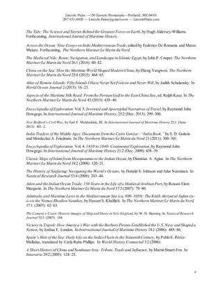 Lincoln Paine —150 Eastern Promenade—Portland, ME 04101
207 653-4420 — Lincoln.Paine@gmail.com — LincolnPaine.com
6
The Tide: The Science and Stories Behind the Greatest Force on Earth,by Hugh Aldersey-Williams.
Forthcoming, International Journal of Maritime History.
Across the Ocean:Nine Essayson Indo-Mediterranean Trade,edited by Federico De Romanis and Marco
Maiuro. Forthcoming, The Northern Mariner/Le Marin du Nord.
The Medieval Nile: Route, Navigation,and Landscape in Islamic Egypt,by John P. Cooper. The Northern
Mariner/Le Marin du Nord 26:1 (2016): 80–82.
China on the Sea: How the Maritime World Shaped Modern China,by Zheng Yangwen. The Northern
Mariner/Le Marin du Nord 25:4 (2015): 464–65.
Atlas of Remote Islands: Fifty IslandsI Have Never Set Foot on and Never Will,by Judith Schalansky. In
World Ocean Journal 2 (2015): 16–23.
Aspects of the Maritime Silk Road: Fromthe Persian Gulf to the East China Sea,ed. Ralph Kauz. In The
Northern Mariner/Le Marin du Nord 43 (2013): 438–40.
Encyclopedia of Exploration. Vol. 5, Invented and Apocryphal Narratives of Travel,by Raymond John
Howgego. In International Journal of Maritime History,25:2 (Dec. 2013): 299–300.
New Bedford’s Civil War, by Earl F. Mulderdink, III. In International Journal of Maritime History 25:1 (June
2013): 401–2.
India Traders of the Middle Ages: Documents fromthe Cairo Geniza—“India Book,” by S. D. Goitein
and Mordechai A. Friedman. In The Northern Mariner/Le Marin du Nord 21 (2011): 300–301.
Encyclopedia of Exploration. Vol. 4: 1850 to 1940: Continental Exploration,by Raymond John
Howgego. In International Journal of Maritime History 21:2 (Dec. 2009): 438–39.
Classic Ships of IslamfromMesopotamia to the Indian Ocean,by Dionisius A. Agius. In The Northern
Mariner/Le Marin du Nord 18:2 (2008): 120–21.
The History of Seafaring:Navigating the World’s Oceans, by Donald S. Johnson and Juha Nurminen. In
Nautical Research Journal 53:4 (2008): 243–44.
Aden and the Indian Ocean Trade: 150 Years in the Life of a Medieval Arabian Port,by Roxani Eleni
Margariti. In The Northern Mariner/Le Marin du Nord 17:3 (2007): 79–80.
Admiralty and Maritime Laws in the Mediterranean Sea (ca. 800–1050): The Kitāb Akriyat al-Sufun vis-
à-vis the Nomos Rhodion Nautikos,by Hassan S. Khalilieh. In The Northern Mariner/Le Marin du Nord
17:1 (2007): 62–63.
The Camera’s Coast: Historic Images of Ship and Shore in New England,by W. H. Bunting. In Nautical Research
Journal 52:3 (2007): 184.
Victory in Tripoli: How America’s War with the Barbary Pirates Established the U.S. Navy and Shaped a
Nation, by Joshua E. London. In International Journal of Maritime History 18:1 (2006): 485–86.
Spain’s Men of the Sea: Daily Life on the IndiesFleets in the Sixteenth Century, by Pablo E. Pérez-
Mallaína, translated by Carla Rahn Phillips. In World History Connected 3:2 (2006).
A Short History of China and Southeast Asia: Tribute,Trade and Influence, by Martin Stuart-Fox. In
Itinerario 29:2 (2005): 124–25.
 