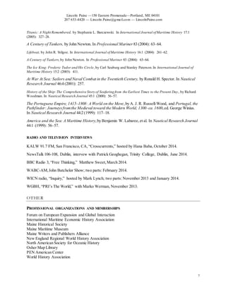 Lincoln Paine —150 Eastern Promenade—Portland, ME 04101
207 653-4420 — Lincoln.Paine@gmail.com — LincolnPaine.com
7
Titanic: A Night Remembered, by Stephanie L. Barczewski. In International Journal ofMaritime History 17.1
(2005): 327–28.
A Century of Tankers, by John Newton. In Professional Mariner 83 (2004): 63–64.
Lifeboat, by John R. Stilgoe. In International Journal ofMaritime History 16:1 (2004): 261–62.
A Century of Tankers, by John Newton. In Professional Mariner 83 (2004): 63–64.
The Ice King: Frederic Tudor and His Circle, by Carl Seaburg and Stanley Paterson.In International Journal of
Maritime History 15:2 (2003): 411.
At War At Sea: Sailors and Naval Combat in the Twentieth Century, by Ronald H. Spector. In Nautical
Research Journal 46:4 (2001): 257.
History of the Ship:The Comprehensive Story of Seafaring from the Earliest Times to the Present Day, by Richard
Woodman. In Nautical Research Journal 45:1 (2000): 56–57.
The Portuguese Empire, 1415–1808: A World on the Move,by A. J. R. Russell-Wood, and Portugal, the
Pathfinder: Journeysfromthe Medieval toward the Modern World, 1300–ca.1600,ed. George Winius.
In Nautical Research Journal 44:2 (1999): 117–18.
America and the Sea: A Maritime History,by Benjamin W. Labaree,et al. In Nautical Research Journal
44:1 (1999): 56–57.
RADIO AND TELEVISION INTERVIEWS
KALW 91.7 FM, San Francisco, CA, “Crosscurrents,” hosted by Hana Baba, October 2014.
NewsTalk 106-108, Dublin, intervew with Patrick Geoghegan, Trinity College, Dublin, June 2014.
BBC Radio 3, “Free Thinking,” Matthew Sweet,March 2014.
WABC-AM,John Batchelor Show; two parts: February 2014.
WICN radio, “Inquiry,” hosted by Mark Lynch; two parts: November 2013 and January 2014.
WGBH, “PRI’s The World,” with Marko Werman, November 2013.
OTHER
PROFESSIONAL ORGANIZATIONS AND MEMBERSHIPS
Forum on European Expansion and Global Interaction
International Maritime Economic History Association
Maine Historical Society
Maine Maritime Museum
Maine Writers and Publishers Alliance
New England Regional World History Association
North American Society for Oceanic History
Osher Map Library
PEN American Center
World History Association
 