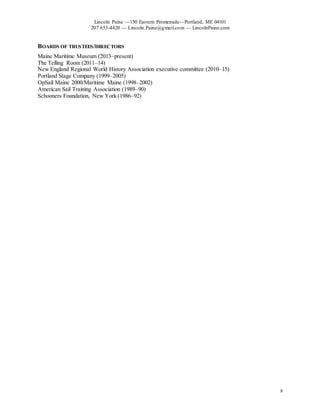 Lincoln Paine —150 Eastern Promenade—Portland, ME 04101
207 653-4420 — Lincoln.Paine@gmail.com — LincolnPaine.com
8
BOARDS OF TRUSTEES/DIRECTORS
Maine Maritime Museum (2013–present)
The Telling Room (2011–14)
New England Regional World History Association executive committee (2010–15)
Portland Stage Company (1999–2005)
OpSail Maine 2000/Maritime Maine (1998–2002)
American Sail Training Association (1989–90)
Schooners Foundation, New York (1986–92)
 
