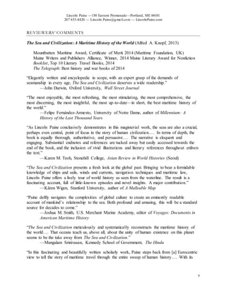 Lincoln Paine —150 Eastern Promenade—Portland, ME 04101
207 653-4420 — Lincoln.Paine@gmail.com — LincolnPaine.com
9
REVIEWERS’ COMMENTS
The Sea and Civilization: A Maritime History of the World (Alfred A. Knopf, 2013)
Mountbatten Maritime Award, Certificate of Merit 2014 (Maritime Foundation, UK)
Maine Writers and Publishers Alliance, Winner, 2014 Maine Literary Award for Nonfiction
Booklist, Top 10 Literary Travel Books, 2014
The Telegraph: Best history and war books of 2014
“Elegantly written and encyclopedic in scope, with an expert grasp of the demands of
seamanship in every age, The Sea and Civilization deserves a wide readership.”
—John Darwin, Oxford University, Wall Street Journal
“The most enjoyable, the most refreshing, the most stimulating, the most comprehensive, the
most discerning, the most insightful, the most up-to-date—in short, the best maritime history of
the world.”
—Felipe Fernández-Armesto, University of Notre Dame, author of Millennium: A
History of the Last Thousand Years
“As Lincoln Paine conclusively demonstrates in this magisterial work, the seas are also a crucial,
perhaps even central, point of focus in the story of human civilization…. In terms of depth, the
book is equally thorough, authoritative, and persuasive…. The narrative is eloquent and
engaging. Substantial endnotes and references are tucked away but easily accessed towards the
end of the book, and the inclusion of vivid illustrations and literary references throughout enliven
the text.”
—Karen M. Teoh, Stonehill College, Asian Review in World Histories (Seoul)
“The Sea and Civilization presents a fresh look at the global past. Bringing to bear a formidable
knowledge of ships and sails, winds and currents, navigation techniques and maritime law,
Lincoln Paine offers a lively tour of world history as seen from the waterline. The result is a
fascinating account, full of little-known episodes and novel insights. A major contribution.”
—Kären Wigen, Stanford University, author of A Malleable Map
“Paine deftly navigates the complexities of global culture to create an eminently readable
account of mankind’s relationship to the sea. Both profound and amusing, this will be a standard
source for decades to come.”
—Joshua M. Smith, U.S. Merchant Marine Academy, editor of Voyages: Documents in
American Maritime History
“The Sea and Civilization meticulously and systematically reconstructs the maritime history of
the world…. That oceans teach us, above all, about the unity of human existence on this planet
seems to be the take away from The Sea and Civilization.”
—Mangalam Srinivasan, Kennedy School of Government, The Hindu
“In this fascinating and beautifully written scholarly work, Paine steps back from [a] Eurocentric
view to tell the story of maritime travel through the entire sweep of human history…. With its
 