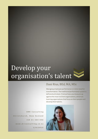 Develop your
organisation’s talent
D R R C o n s u l t i n g
C h r i s t c h u r c h , N e w Z e a l a n d
+ 6 4 2 1 5 6 4 4 4 6
w w w . d r r c o n s u l t i n g . c o . n z
1 / 9 / 2 0 1 5
Dani Rius, BEd, MA, MSc
Managing employee performance isindire needfor
transformation.The traditionalperformance systemis
deficientatitsbest.Findouthow youmeasure up
againstthe most resilientorganisations,whichare
learningorganisationsthatfocusontheirpeople and
developtheirtalents.
 