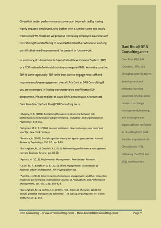 DRR Consulting – www.drrconsulting.co.nz – Dani.Rius@DRRConsulting.co.nz Page 9
Giventhatbetterperformance outcomescanbe predictedbyhaving
highlyengagedemployees,whybotherwithacumbersome andcostly
traditional PMS?Instead, we propose increasingemployeeawarenessof
theirstrengthsand offeringto develop themfurtherwhilealsoworking
on skillsthatneed improvementforpresentorfuture work.
In summary,itisbeneficial tohave aTalentDevelopment System(TDS)
or a TDP insteadof orin additiontoyourregularPMS. Yet make sure the
TDP is done separately.TDPisthe bestway to engage new staff and
improve employeeengagementoverall.Ask Dani atDRR Consultingif
youare interestedinfindingwaystodevelopaneffectiveTDP
programme. Please registeratwww.DRRConsulting.co.nzorcontact
Dani Rius directlyDani.Rius@DRRConsulting.co.nz.
1Murphy, K. R. (2008).Explainingthe weak relationship between job
performance and ratings of job performance. Industrial and Organizational
Psychology, 148-160.
2Seligman,M. E. P. (2006). Learned optimism: How to change your mind and
your life. New York: Vintage.
3Bandura,A. (2001).Social cognitivetheory: An agentic perspective. Annual
Review of Psychology, Vol. 52., pp. 1-26.
4Buckingham,M., & Goodall,A. (2015).Reinventing performance management.
Harvard Business Review, pp. 40-50;
5Aguinis,H. (2013). Performance Management. New Jersey: Pearson.
6Leiter, M. P., & Bakker, A. B. (2010). Work engagement: A handbook of
essential theory and research. NY: Psychology Press.
7-8Anitha,J. (2014). Determinants of employee engagement and their impacton
employee performance. International Journal of Productivity and Performance
Management, Vol. 63(3), pp. 308-323.
9Buckingham,M., & Coffman, C. (1999). First, break all the rules: What the
world’s greatest managers do differently. The Gallup Organization.NY: Simon
and Schuster, p. 248.
DaniRius@DRR
Consulting.co.nz
Dani Rius, BEd, MA
(Dunelm), MSc,isa
ThoughtLeaderintalent
developmentand
strategiclearning
solutions.She hasdone
researchinchange
management,learning,
and employeeand
organisational resilience
as resultingfrom post-
disasterexperiencesin
Christchurch(NZ)
followingthe 2010 and
2011 earthquakes.
 
