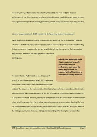 DRR Consulting – www.drrconsulting.co.nz – Dani.Rius@DRRConsulting.co.nz Page 3
The above,amongotherreasons,make itdifficulttodetectandeven hardertomeasure
performance.If you think there maybe otheradditional issues inyourPMS,we are happyto assess
your organisation’sspecificsituationby performinganeedsanalysisthatwillsuityourorganisation.
Is your organisation’s PMS positively influencing job performance?
If your employees answeredhonestly,chancesare theywouldsay ‘no’,or‘undecided’. Whether
otherwise satisfiedwithwork, very fewpeople seemtoanswerwithabsoluteconfidence thatthey
findperformance reviews usefulorsee anytangible benefitsforthemselves ortheircompanies.
Why isthat? It isbecause the message senttoemployees
isambiguous.
The fact is that the PMS in itself doesnot necessarily
benefitan individualemployee.Why isthis?It’sbecause
performance assessmentsare done tokeepthe business
on track. The focusis on the businessratherthanitsemployees.Itmakessense towantto keepthe
businessrunning.Everyonewouldagree tothis,foraslongas the organisationisalive, workers get
to keeptheirlivelihood. However, employees’performance isusuallyconnectedtoanadministrative
value,whichistranslatedtoa rise insalary,stagnation,orworstcase scenario,adismissal.Sohow
can employeesgenuinelybe motivatedtoparticipate inperformance reviews? Anhonestreviewof
the message yourHumanResourcesmanagementissendingoff toitsemployees isessential.
On one hand, employeesknow
they are expectedtoopenly
collaborate with their
performance reviews,on the
other, theyare often not
providedwith sufficienttime to
complete the surveys mindfully.
 