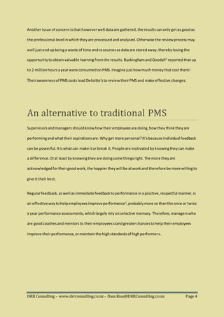 DRR Consulting – www.drrconsulting.co.nz – Dani.Rius@DRRConsulting.co.nz Page 4
Anotherissue of concernisthat howeverwell dataare gathered, the resultscanonlygetas goodas
the professional level inwhichtheyare processedandanalysed.Otherwise the review processmay
well justendupbeingawaste of time andresourcesas data are storedaway,therebylosing the
opportunitytoobtainvaluable learningfromthe results. BuckinghamandGoodall4
reported thatup
to 2 millionhoursayearwere consumed onPMS.Imagine justhow muchmoneythat costthem!
Theirawarenessof PMScosts lead Deloitte’s toreview theirPMS and make effective changes.
An alternative to traditional PMS
Supervisorsandmanagersshouldknowhow theiremployeesare doing,how theythinktheyare
performingandwhattheiraspirationsare.Whyget more personal?It’sbecause individual feedback
can be powerful.Itiswhatcan make itor break it.People are motivatedbyknowingtheycanmake
a difference.Orat leastbyknowingtheyare doingsome thingsright.The more theyare
acknowledgedfortheirgoodwork,the happiertheywill be atworkand therefore be more willingto
give ittheirbest.
Regularfeedback,aswell asimmediate feedbacktoperformance inapositive,respectful manner,is
an effectivewaytohelpemployeesimproveperformance5
,probablymore so thanthe once or twice
a year performance assessments,whichlargelyrelyonselective memory. Therefore,managerswho
are goodcoachesand mentorsto theiremployeesstandgreaterchancestohelptheiremployees
improve theirperformance,ormaintainthe highstandardsof highperformers.
 