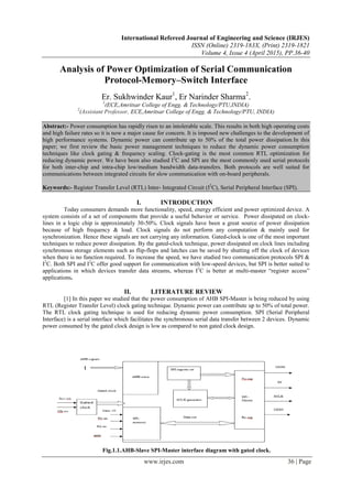 International Refereed Journal of Engineering and Science (IRJES)
ISSN (Online) 2319-183X, (Print) 2319-1821
Volume 4, Issue 4 (April 2015), PP.36-40
www.irjes.com 36 | Page
Analysis of Power Optimization of Serial Communication
Protocol-Memory–Switch Interface
Er. Sukhwinder Kaur1
, Er Narinder Sharma2
.
1
(ECE,Amritsar College of Engg. & Technology/PTU,INDIA)
2
(Assistant Professor, ECE,Amritsar College of Engg. & Technology/PTU, INDIA)
Abstract:- Power consumption has rapidly risen to an intolerable scale. This results in both high operating costs
and high failure rates so it is now a major cause for concern. It is imposed new challenges to the development of
high performance systems. Dynamic power can contribute up to 50% of the total power dissipation.In this
paper; we first review the basic power management techniques to reduce the dynamic power consumption
techniques like clock gating & frequency scaling. Clock-gating is the most common RTL optimization for
reducing dynamic power. We have been also studied I2
C and SPI are the most commonly used serial protocols
for both inter-chip and intra-chip low/medium bandwidth data-transfers. Both protocols are well suited for
communications between integrated circuits for slow communication with on-board peripherals.
Keywords:- Register Transfer Level (RTL) Inter- Integrated Circuit (I2
C), Serial Peripheral Interface (SPI).
I. INTRODUCTION
Today consumers demands more functionality, speed, energy efficient and power optimized device. A
system consists of a set of components that provide a useful behavior or service. Power dissipated on clock-
lines in a logic chip is approximately 30-50%. Clock signals have been a great source of power dissipation
because of high frequency & load. Clock signals do not perform any computation & mainly used for
synchronization. Hence these signals are not carrying any information. Gated-clock is one of the most important
techniques to reduce power dissipation. By the gated-clock technique, power dissipated on clock lines including
synchronous storage elements such as flip-flops and latches can be saved by shutting off the clock of devices
when there is no function required. To increase the speed, we have studied two communication protocols SPI &
I2
C. Both SPI and I2
C offer good support for communication with low-speed devices, but SPI is better suited to
applications in which devices transfer data streams, whereas I2
C is better at multi-master “register access”
applications.
II. LITERATURE REVIEW
[1] In this paper we studied that the power consumption of AHB SPI-Master is being reduced by using
RTL (Register Transfer Level) clock gating technique. Dynamic power can contribute up to 50% of total power.
The RTL clock gating technique is used for reducing dynamic power consumption. SPI (Serial Peripheral
Interface) is a serial interface which facilitates the synchronous serial data transfer between 2 devices. Dynamic
power consumed by the gated clock design is low as compared to non gated clock design.
Fig.1.1.AHB-Slave SPI-Master interface diagram with gated clock.
 