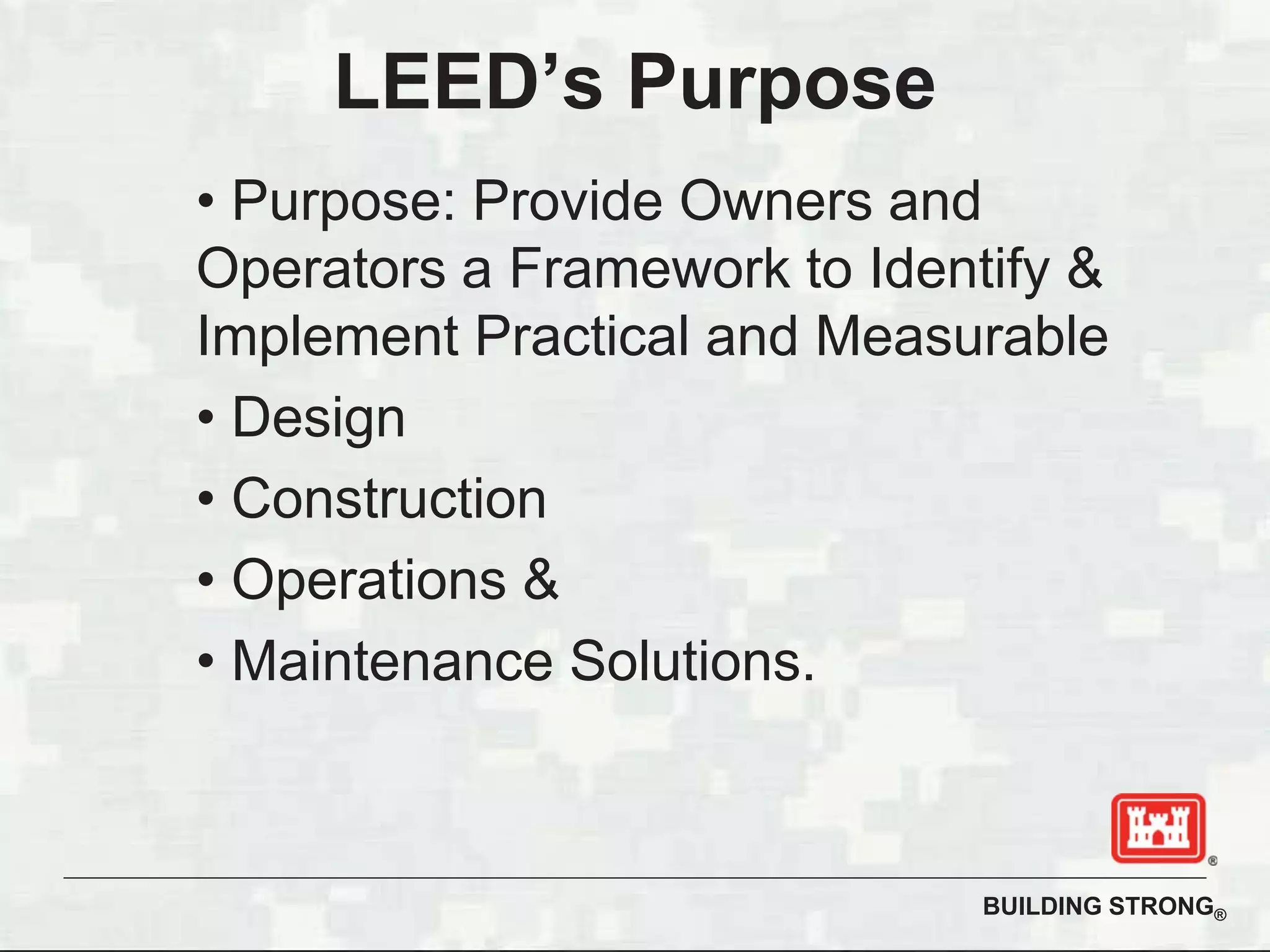 BUILDING STRONG®
LEED’s Purpose
• Purpose: Provide Owners and
Operators a Framework to Identify &
Implement Practical and Measurable
• Design
• Construction
• Operations &
• Maintenance Solutions.
 