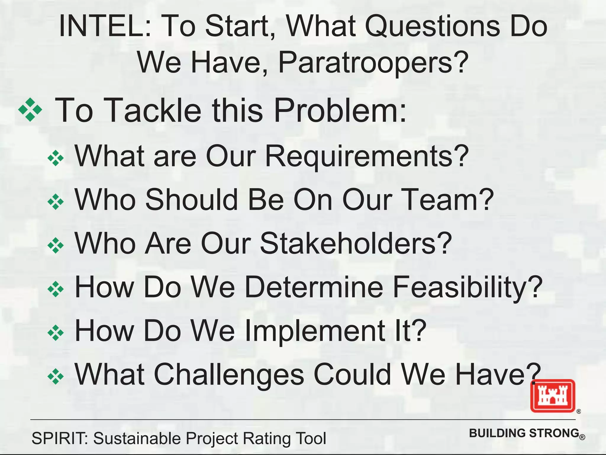 BUILDING STRONG®
INTEL: To Start, What Questions Do
We Have, Paratroopers?
To Tackle this Problem:
What are Our Requirements?
Who Should Be On Our Team?
Who Are Our Stakeholders?
How Do We Determine Feasibility?
How Do We Implement It?
What Challenges Could We Have?
SPIRIT: Sustainable Project Rating Tool
 