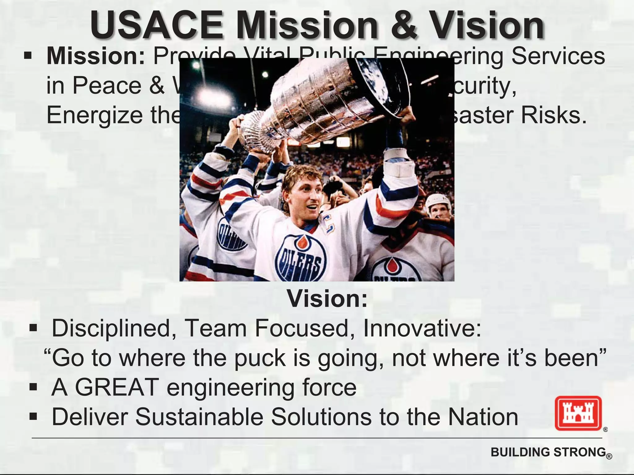 BUILDING STRONG®
USACE Mission & Vision
Mission: Provide Vital Public Engineering Services
in Peace & War to Strengthen our Security,
Energize the Economy, & Reduce Disaster Risks.
Vision:
Disciplined, Team Focused, Innovative:
“Go to where the puck is going, not where it’s been”
A GREAT engineering force
Deliver Sustainable Solutions to the Nation
 