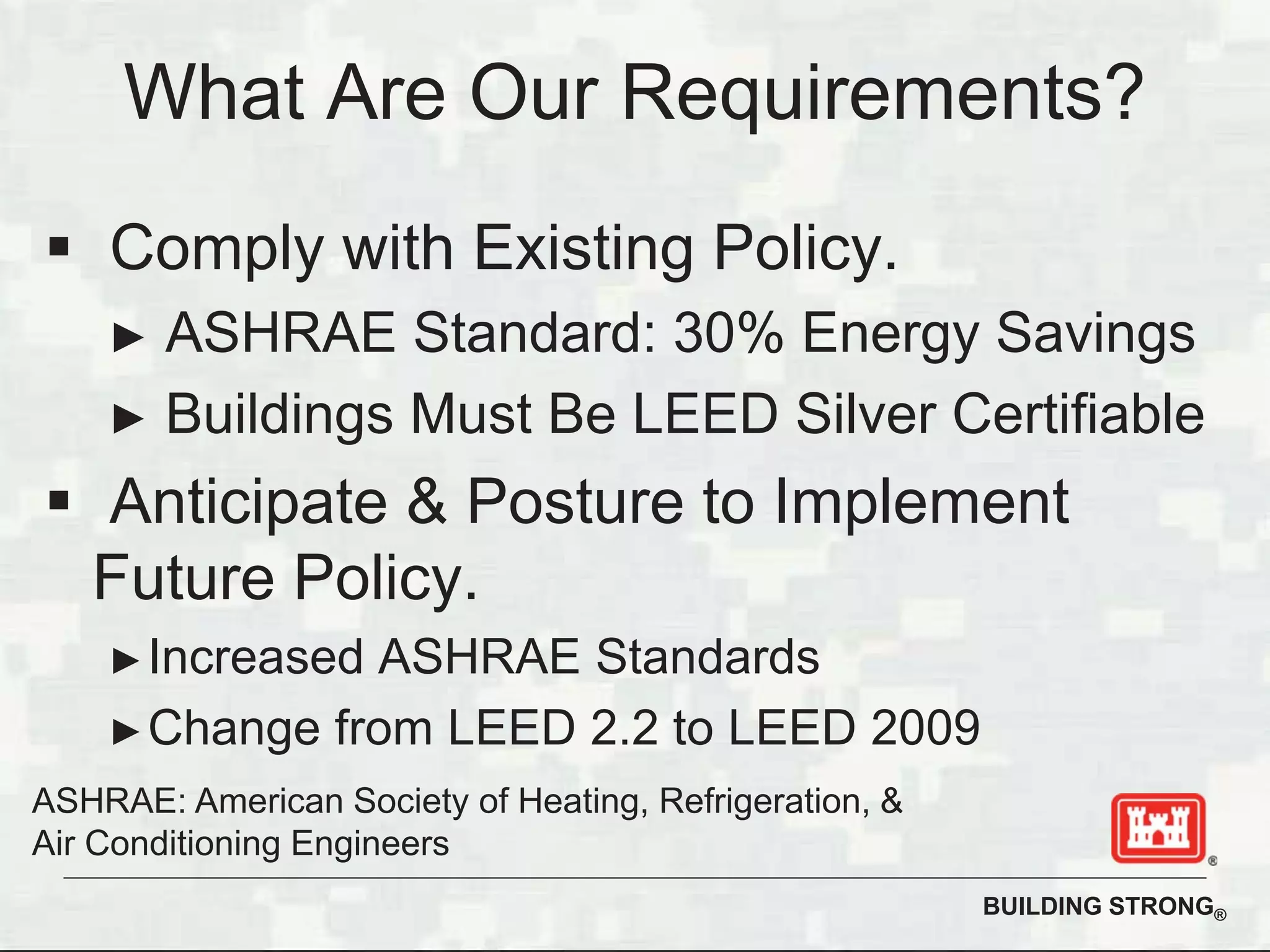 BUILDING STRONG®
What Are Our Requirements?
Comply with Existing Policy.
ASHRAE Standard: 30% Energy Savings
Buildings Must Be LEED Silver Certifiable
Anticipate & Posture to Implement
Future Policy.
Increased ASHRAE Standards
Change from LEED 2.2 to LEED 2009
ASHRAE: American Society of Heating, Refrigeration, &
Air Conditioning Engineers
 