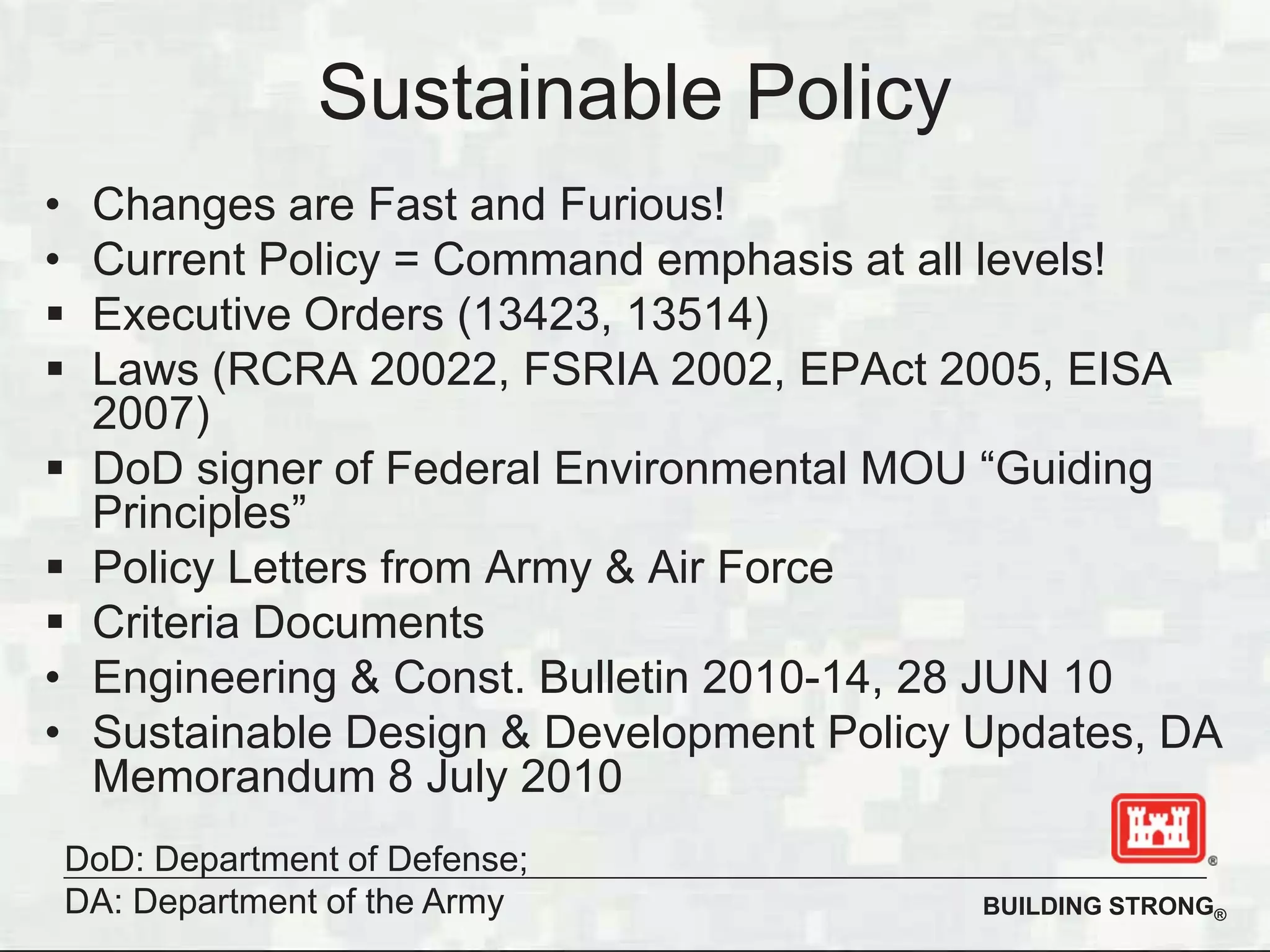 BUILDING STRONG®
Sustainable Policy
• Changes are Fast and Furious!
• Current Policy = Command emphasis at all levels!
Executive Orders (13423, 13514)
Laws (RCRA 20022, FSRIA 2002, EPAct 2005, EISA
2007)
DoD signer of Federal Environmental MOU “Guiding
Principles”
Policy Letters from Army & Air Force
Criteria Documents
• Engineering & Const. Bulletin 2010-14, 28 JUN 10
• Sustainable Design & Development Policy Updates, DA
Memorandum 8 July 2010
DoD: Department of Defense;
DA: Department of the Army
 
