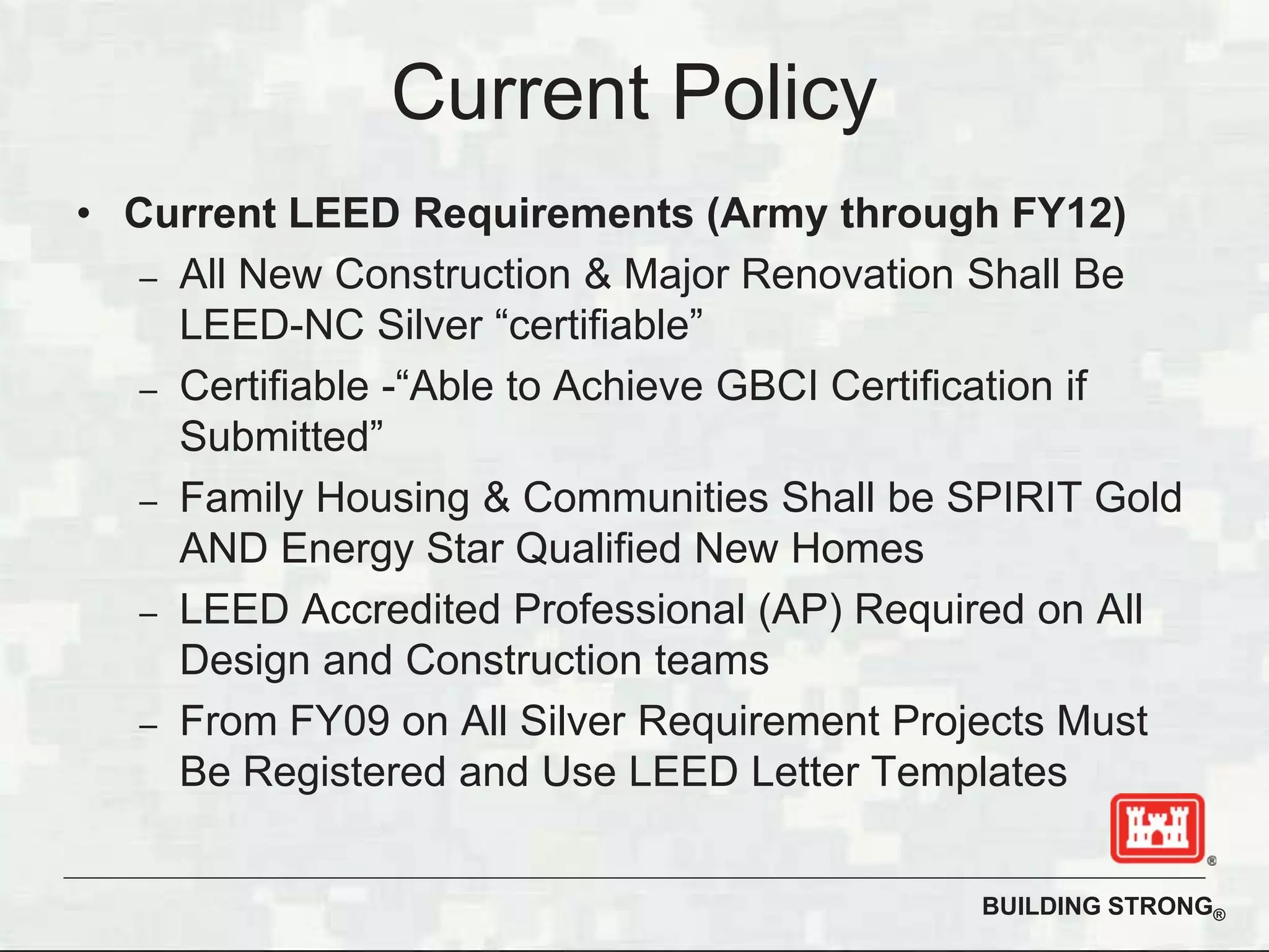BUILDING STRONG®
Current Policy
• Current LEED Requirements (Army through FY12)
– All New Construction & Major Renovation Shall Be
LEED-NC Silver “certifiable”
– Certifiable -“Able to Achieve GBCI Certification if
Submitted”
– Family Housing & Communities Shall be SPIRIT Gold
AND Energy Star Qualified New Homes
– LEED Accredited Professional (AP) Required on All
Design and Construction teams
– From FY09 on All Silver Requirement Projects Must
Be Registered and Use LEED Letter Templates
 