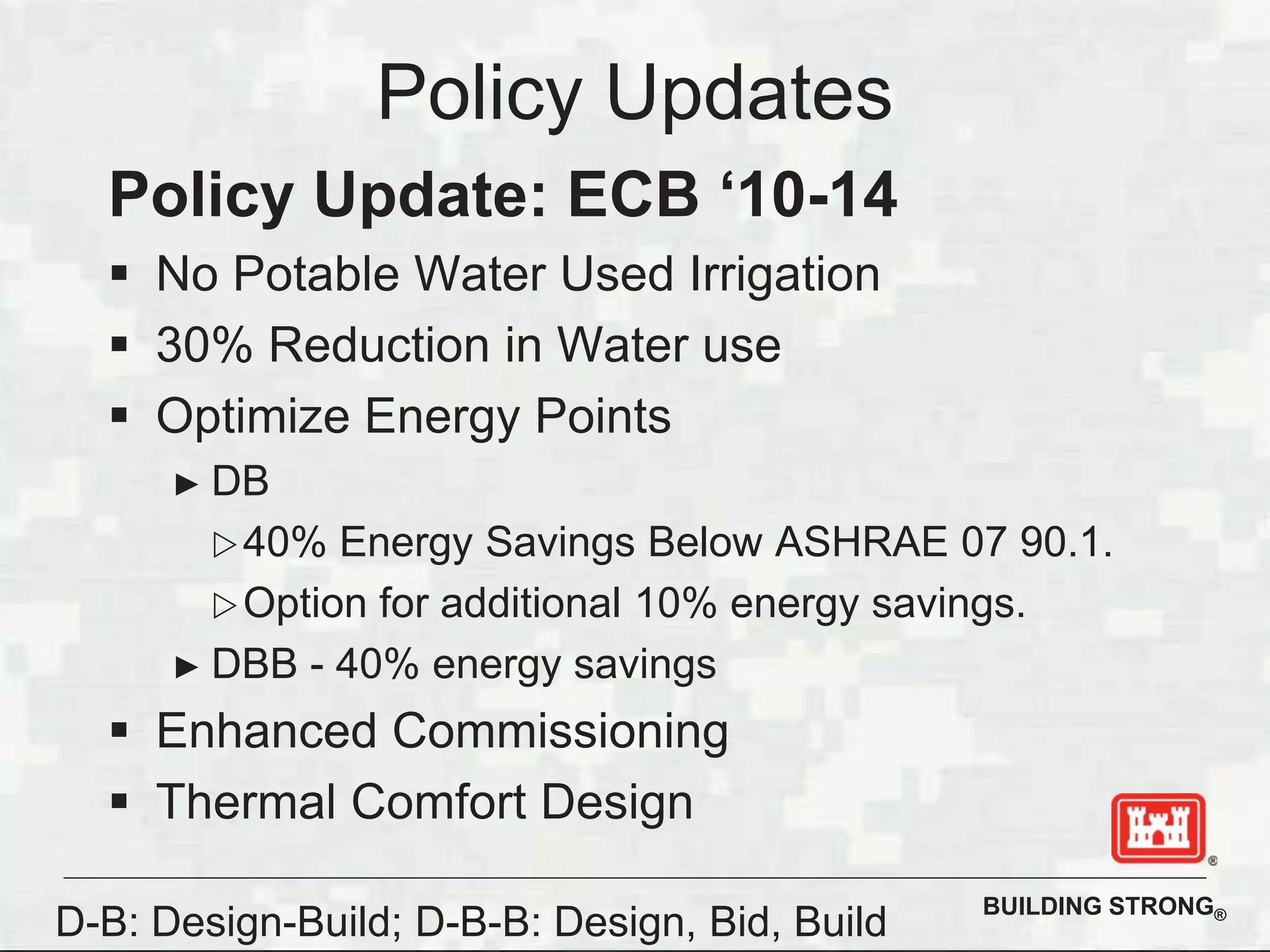 BUILDING STRONG®
Policy Updates
Policy Update: ECB ‘10-14
No Potable Water Used Irrigation
30% Reduction in Water use
Optimize Energy Points
DB
40% Energy Savings Below ASHRAE 07 90.1.
Option for additional 10% energy savings.
DBB - 40% energy savings
Enhanced Commissioning
Thermal Comfort Design
D-B: Design-Build; D-B-B: Design, Bid, Build
 